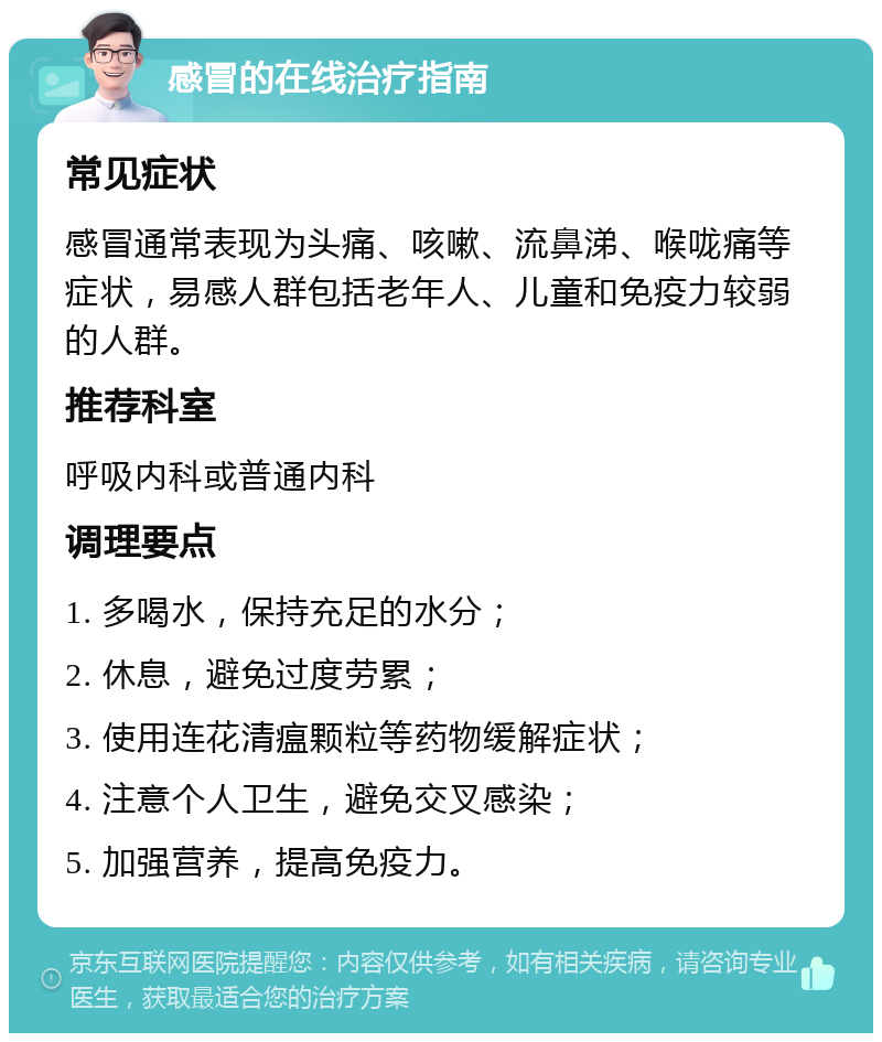 感冒的在线治疗指南 常见症状 感冒通常表现为头痛、咳嗽、流鼻涕、喉咙痛等症状，易感人群包括老年人、儿童和免疫力较弱的人群。 推荐科室 呼吸内科或普通内科 调理要点 1. 多喝水，保持充足的水分； 2. 休息，避免过度劳累； 3. 使用连花清瘟颗粒等药物缓解症状； 4. 注意个人卫生，避免交叉感染； 5. 加强营养，提高免疫力。