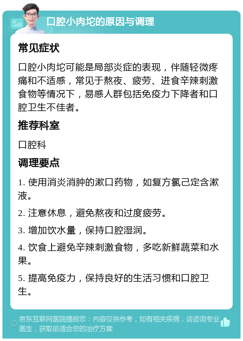 口腔小肉坨的原因与调理 常见症状 口腔小肉坨可能是局部炎症的表现，伴随轻微疼痛和不适感，常见于熬夜、疲劳、进食辛辣刺激食物等情况下，易感人群包括免疫力下降者和口腔卫生不佳者。 推荐科室 口腔科 调理要点 1. 使用消炎消肿的漱口药物，如复方氯己定含漱液。 2. 注意休息，避免熬夜和过度疲劳。 3. 增加饮水量，保持口腔湿润。 4. 饮食上避免辛辣刺激食物，多吃新鲜蔬菜和水果。 5. 提高免疫力，保持良好的生活习惯和口腔卫生。