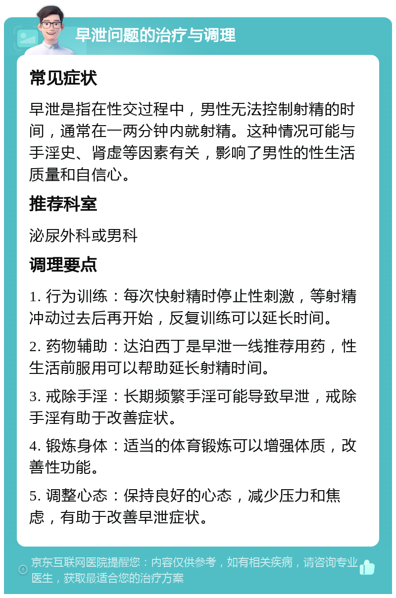 早泄问题的治疗与调理 常见症状 早泄是指在性交过程中，男性无法控制射精的时间，通常在一两分钟内就射精。这种情况可能与手淫史、肾虚等因素有关，影响了男性的性生活质量和自信心。 推荐科室 泌尿外科或男科 调理要点 1. 行为训练：每次快射精时停止性刺激，等射精冲动过去后再开始，反复训练可以延长时间。 2. 药物辅助：达泊西丁是早泄一线推荐用药，性生活前服用可以帮助延长射精时间。 3. 戒除手淫：长期频繁手淫可能导致早泄，戒除手淫有助于改善症状。 4. 锻炼身体：适当的体育锻炼可以增强体质，改善性功能。 5. 调整心态：保持良好的心态，减少压力和焦虑，有助于改善早泄症状。