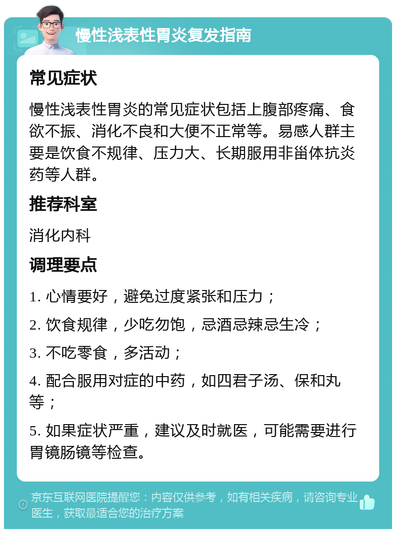 慢性浅表性胃炎复发指南 常见症状 慢性浅表性胃炎的常见症状包括上腹部疼痛、食欲不振、消化不良和大便不正常等。易感人群主要是饮食不规律、压力大、长期服用非甾体抗炎药等人群。 推荐科室 消化内科 调理要点 1. 心情要好，避免过度紧张和压力； 2. 饮食规律，少吃勿饱，忌酒忌辣忌生冷； 3. 不吃零食，多活动； 4. 配合服用对症的中药，如四君子汤、保和丸等； 5. 如果症状严重，建议及时就医，可能需要进行胃镜肠镜等检查。