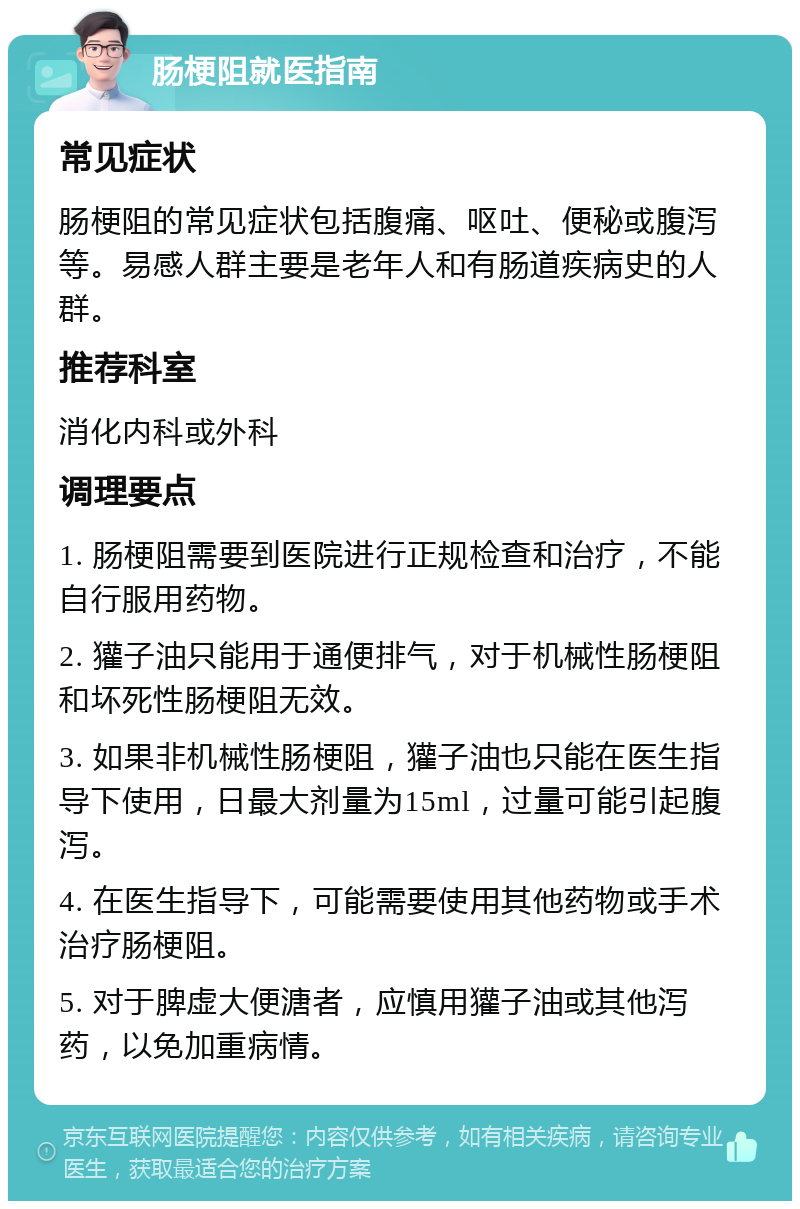 肠梗阻就医指南 常见症状 肠梗阻的常见症状包括腹痛、呕吐、便秘或腹泻等。易感人群主要是老年人和有肠道疾病史的人群。 推荐科室 消化内科或外科 调理要点 1. 肠梗阻需要到医院进行正规检查和治疗，不能自行服用药物。 2. 獾子油只能用于通便排气，对于机械性肠梗阻和坏死性肠梗阻无效。 3. 如果非机械性肠梗阻，獾子油也只能在医生指导下使用，日最大剂量为15ml，过量可能引起腹泻。 4. 在医生指导下，可能需要使用其他药物或手术治疗肠梗阻。 5. 对于脾虚大便溏者，应慎用獾子油或其他泻药，以免加重病情。