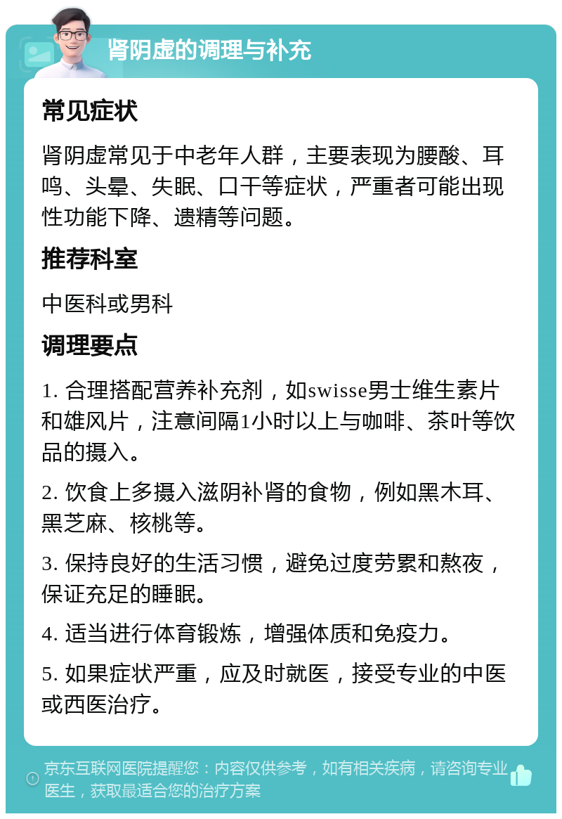 肾阴虚的调理与补充 常见症状 肾阴虚常见于中老年人群，主要表现为腰酸、耳鸣、头晕、失眠、口干等症状，严重者可能出现性功能下降、遗精等问题。 推荐科室 中医科或男科 调理要点 1. 合理搭配营养补充剂，如swisse男士维生素片和雄风片，注意间隔1小时以上与咖啡、茶叶等饮品的摄入。 2. 饮食上多摄入滋阴补肾的食物，例如黑木耳、黑芝麻、核桃等。 3. 保持良好的生活习惯，避免过度劳累和熬夜，保证充足的睡眠。 4. 适当进行体育锻炼，增强体质和免疫力。 5. 如果症状严重，应及时就医，接受专业的中医或西医治疗。