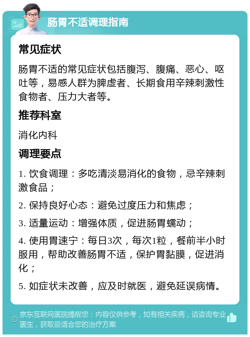 肠胃不适调理指南 常见症状 肠胃不适的常见症状包括腹泻、腹痛、恶心、呕吐等，易感人群为脾虚者、长期食用辛辣刺激性食物者、压力大者等。 推荐科室 消化内科 调理要点 1. 饮食调理：多吃清淡易消化的食物，忌辛辣刺激食品； 2. 保持良好心态：避免过度压力和焦虑； 3. 适量运动：增强体质，促进肠胃蠕动； 4. 使用胃速宁：每日3次，每次1粒，餐前半小时服用，帮助改善肠胃不适，保护胃黏膜，促进消化； 5. 如症状未改善，应及时就医，避免延误病情。