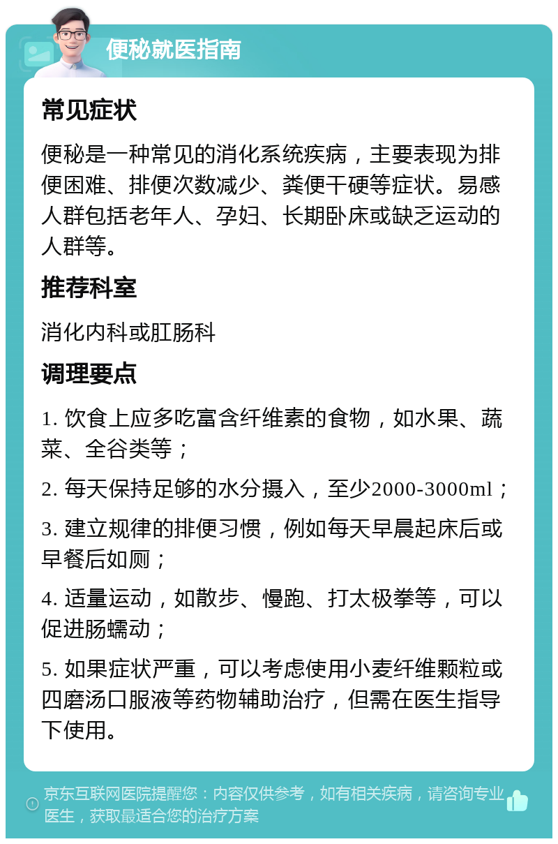 便秘就医指南 常见症状 便秘是一种常见的消化系统疾病，主要表现为排便困难、排便次数减少、粪便干硬等症状。易感人群包括老年人、孕妇、长期卧床或缺乏运动的人群等。 推荐科室 消化内科或肛肠科 调理要点 1. 饮食上应多吃富含纤维素的食物，如水果、蔬菜、全谷类等； 2. 每天保持足够的水分摄入，至少2000-3000ml； 3. 建立规律的排便习惯，例如每天早晨起床后或早餐后如厕； 4. 适量运动，如散步、慢跑、打太极拳等，可以促进肠蠕动； 5. 如果症状严重，可以考虑使用小麦纤维颗粒或四磨汤口服液等药物辅助治疗，但需在医生指导下使用。