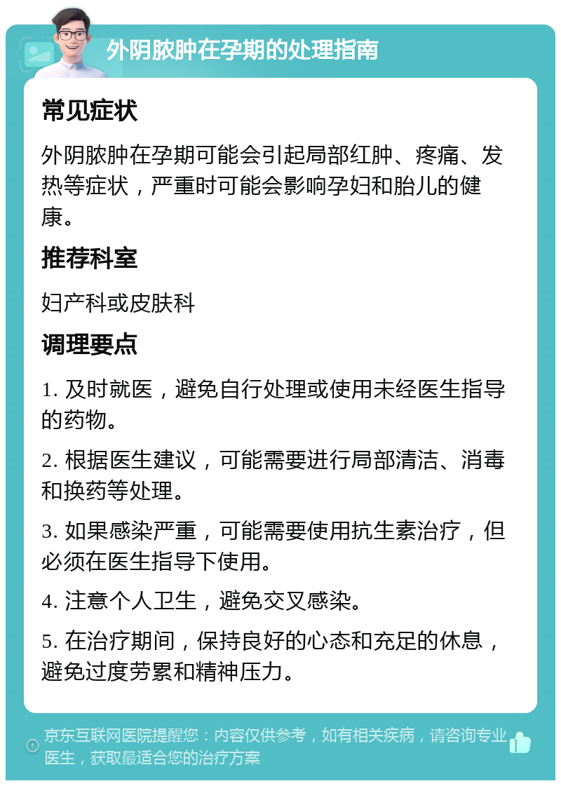 外阴脓肿在孕期的处理指南 常见症状 外阴脓肿在孕期可能会引起局部红肿、疼痛、发热等症状，严重时可能会影响孕妇和胎儿的健康。 推荐科室 妇产科或皮肤科 调理要点 1. 及时就医，避免自行处理或使用未经医生指导的药物。 2. 根据医生建议，可能需要进行局部清洁、消毒和换药等处理。 3. 如果感染严重，可能需要使用抗生素治疗，但必须在医生指导下使用。 4. 注意个人卫生，避免交叉感染。 5. 在治疗期间，保持良好的心态和充足的休息，避免过度劳累和精神压力。