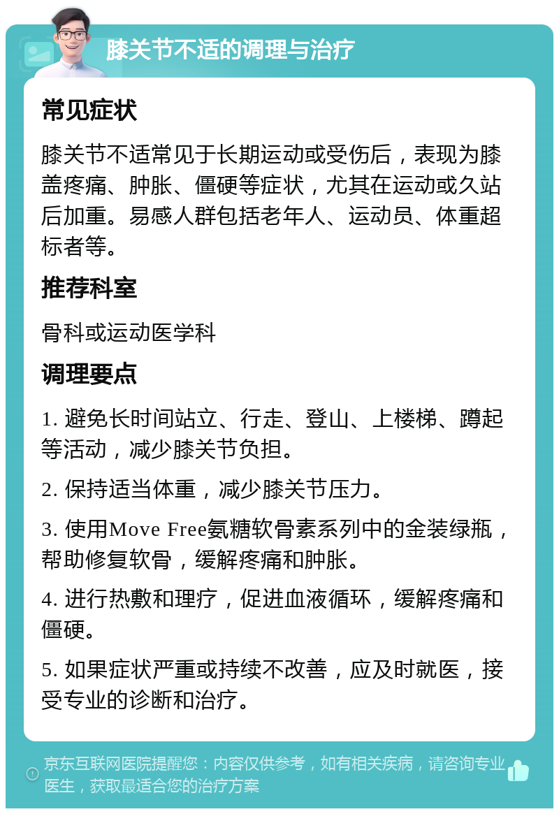 膝关节不适的调理与治疗 常见症状 膝关节不适常见于长期运动或受伤后，表现为膝盖疼痛、肿胀、僵硬等症状，尤其在运动或久站后加重。易感人群包括老年人、运动员、体重超标者等。 推荐科室 骨科或运动医学科 调理要点 1. 避免长时间站立、行走、登山、上楼梯、蹲起等活动，减少膝关节负担。 2. 保持适当体重，减少膝关节压力。 3. 使用Move Free氨糖软骨素系列中的金装绿瓶，帮助修复软骨，缓解疼痛和肿胀。 4. 进行热敷和理疗，促进血液循环，缓解疼痛和僵硬。 5. 如果症状严重或持续不改善，应及时就医，接受专业的诊断和治疗。