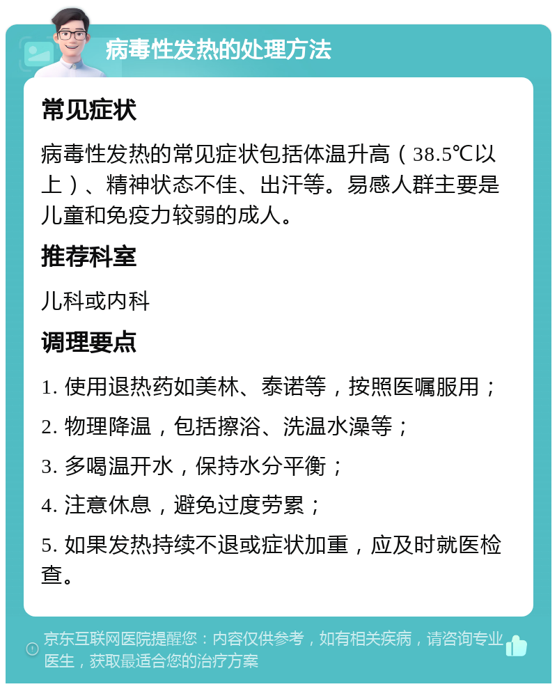 病毒性发热的处理方法 常见症状 病毒性发热的常见症状包括体温升高（38.5℃以上）、精神状态不佳、出汗等。易感人群主要是儿童和免疫力较弱的成人。 推荐科室 儿科或内科 调理要点 1. 使用退热药如美林、泰诺等，按照医嘱服用； 2. 物理降温，包括擦浴、洗温水澡等； 3. 多喝温开水，保持水分平衡； 4. 注意休息，避免过度劳累； 5. 如果发热持续不退或症状加重，应及时就医检查。