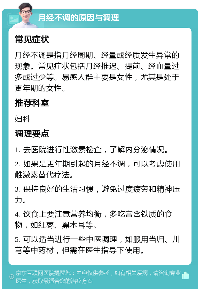 月经不调的原因与调理 常见症状 月经不调是指月经周期、经量或经质发生异常的现象。常见症状包括月经推迟、提前、经血量过多或过少等。易感人群主要是女性，尤其是处于更年期的女性。 推荐科室 妇科 调理要点 1. 去医院进行性激素检查，了解内分泌情况。 2. 如果是更年期引起的月经不调，可以考虑使用雌激素替代疗法。 3. 保持良好的生活习惯，避免过度疲劳和精神压力。 4. 饮食上要注意营养均衡，多吃富含铁质的食物，如红枣、黑木耳等。 5. 可以适当进行一些中医调理，如服用当归、川芎等中药材，但需在医生指导下使用。