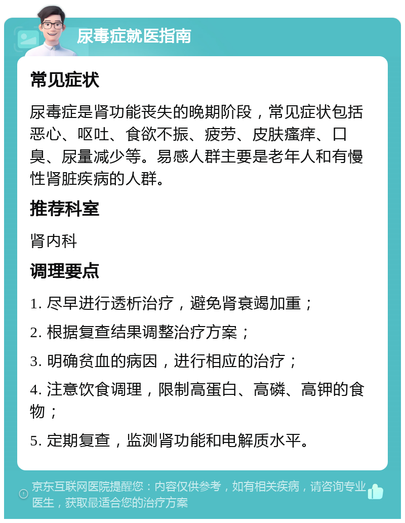 尿毒症就医指南 常见症状 尿毒症是肾功能丧失的晚期阶段，常见症状包括恶心、呕吐、食欲不振、疲劳、皮肤瘙痒、口臭、尿量减少等。易感人群主要是老年人和有慢性肾脏疾病的人群。 推荐科室 肾内科 调理要点 1. 尽早进行透析治疗，避免肾衰竭加重； 2. 根据复查结果调整治疗方案； 3. 明确贫血的病因，进行相应的治疗； 4. 注意饮食调理，限制高蛋白、高磷、高钾的食物； 5. 定期复查，监测肾功能和电解质水平。