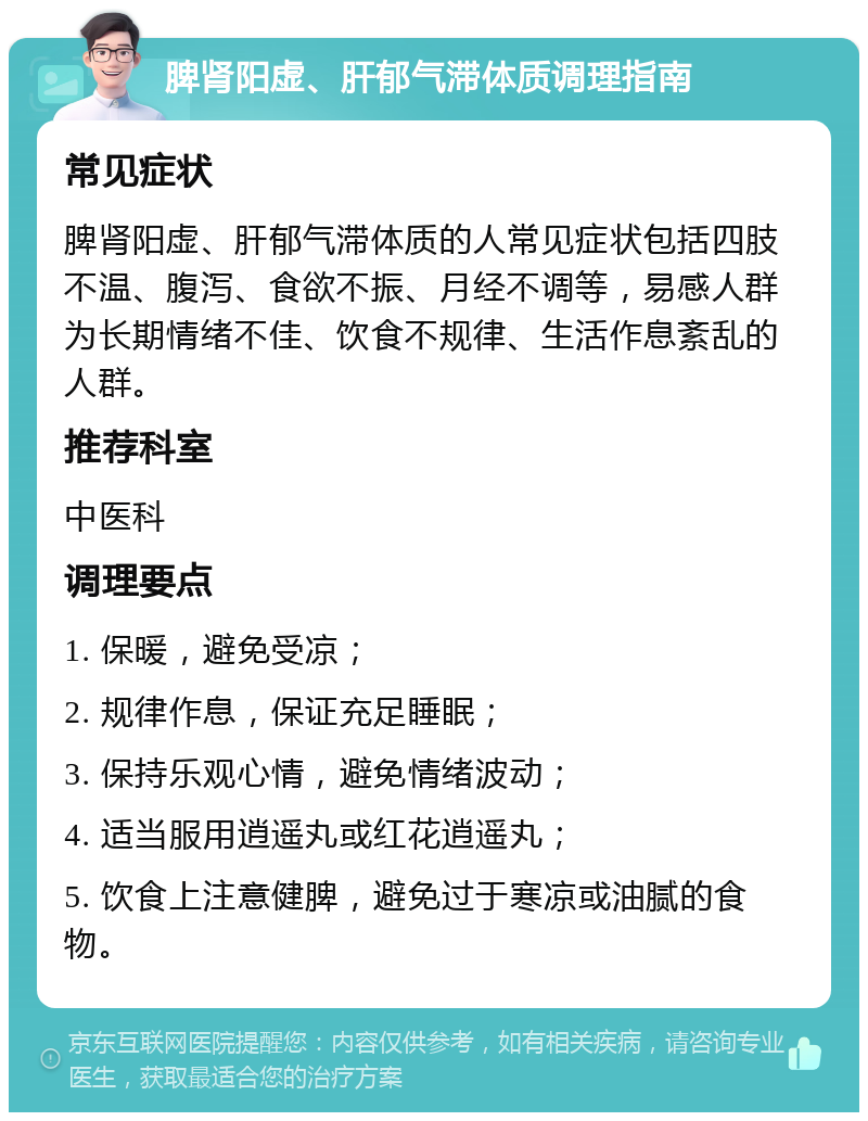 脾肾阳虚、肝郁气滞体质调理指南 常见症状 脾肾阳虚、肝郁气滞体质的人常见症状包括四肢不温、腹泻、食欲不振、月经不调等，易感人群为长期情绪不佳、饮食不规律、生活作息紊乱的人群。 推荐科室 中医科 调理要点 1. 保暖，避免受凉； 2. 规律作息，保证充足睡眠； 3. 保持乐观心情，避免情绪波动； 4. 适当服用逍遥丸或红花逍遥丸； 5. 饮食上注意健脾，避免过于寒凉或油腻的食物。