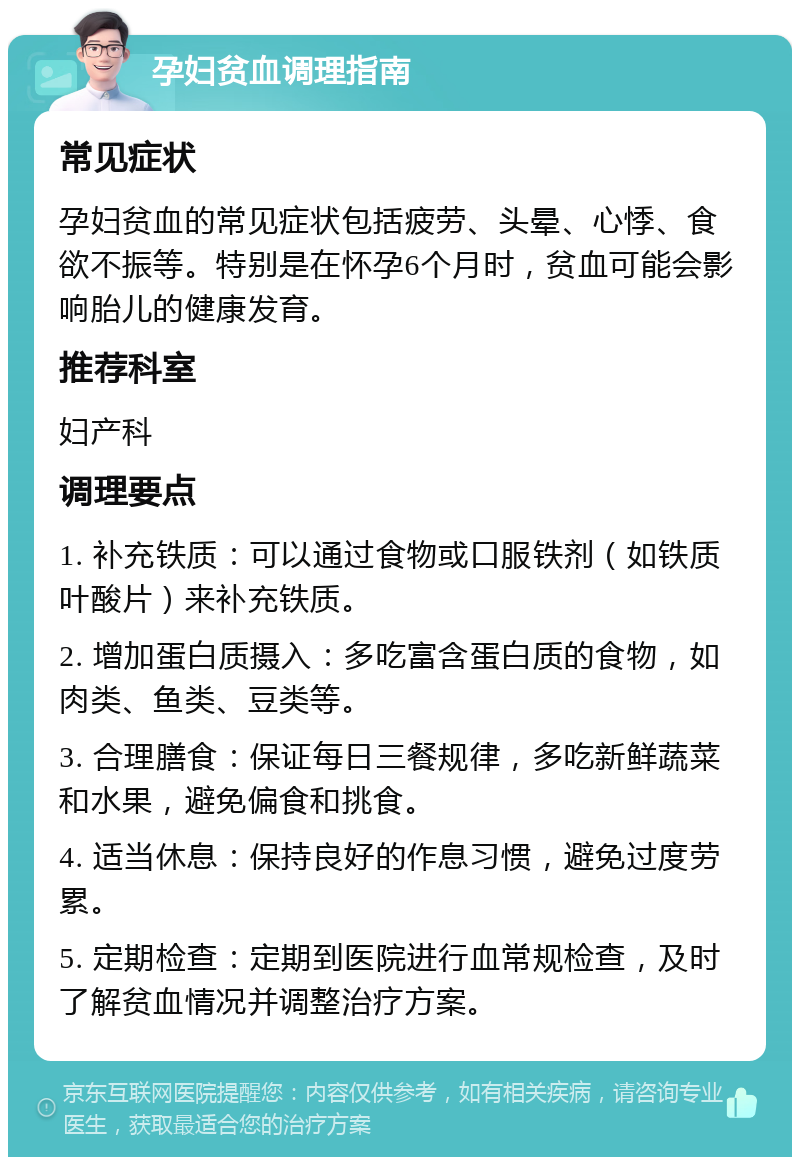 孕妇贫血调理指南 常见症状 孕妇贫血的常见症状包括疲劳、头晕、心悸、食欲不振等。特别是在怀孕6个月时，贫血可能会影响胎儿的健康发育。 推荐科室 妇产科 调理要点 1. 补充铁质：可以通过食物或口服铁剂（如铁质叶酸片）来补充铁质。 2. 增加蛋白质摄入：多吃富含蛋白质的食物，如肉类、鱼类、豆类等。 3. 合理膳食：保证每日三餐规律，多吃新鲜蔬菜和水果，避免偏食和挑食。 4. 适当休息：保持良好的作息习惯，避免过度劳累。 5. 定期检查：定期到医院进行血常规检查，及时了解贫血情况并调整治疗方案。