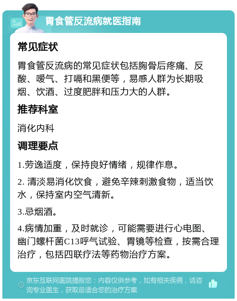 胃食管反流病就医指南 常见症状 胃食管反流病的常见症状包括胸骨后疼痛、反酸、嗳气、打嗝和黑便等，易感人群为长期吸烟、饮酒、过度肥胖和压力大的人群。 推荐科室 消化内科 调理要点 1.劳逸适度，保持良好情绪，规律作息。 2. 清淡易消化饮食，避免辛辣刺激食物，适当饮水，保持室内空气清新。 3.忌烟酒。 4.病情加重，及时就诊，可能需要进行心电图、幽门螺杆菌C13呼气试验、胃镜等检查，按需合理治疗，包括四联疗法等药物治疗方案。