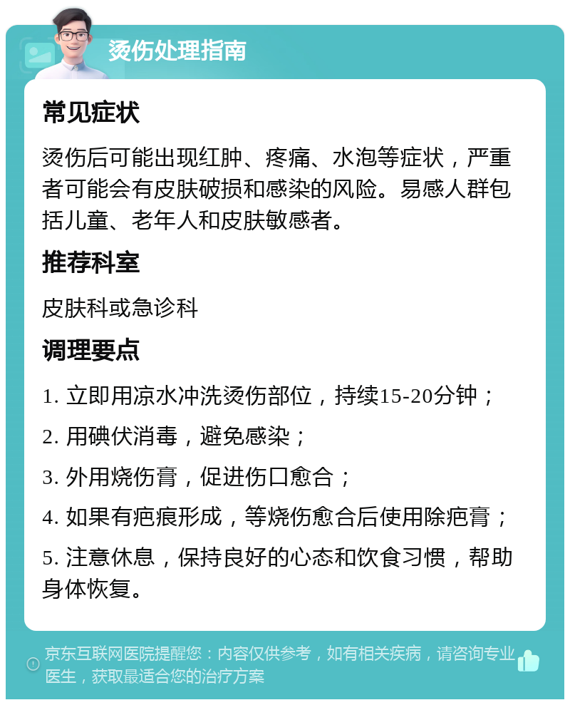 烫伤处理指南 常见症状 烫伤后可能出现红肿、疼痛、水泡等症状，严重者可能会有皮肤破损和感染的风险。易感人群包括儿童、老年人和皮肤敏感者。 推荐科室 皮肤科或急诊科 调理要点 1. 立即用凉水冲洗烫伤部位，持续15-20分钟； 2. 用碘伏消毒，避免感染； 3. 外用烧伤膏，促进伤口愈合； 4. 如果有疤痕形成，等烧伤愈合后使用除疤膏； 5. 注意休息，保持良好的心态和饮食习惯，帮助身体恢复。