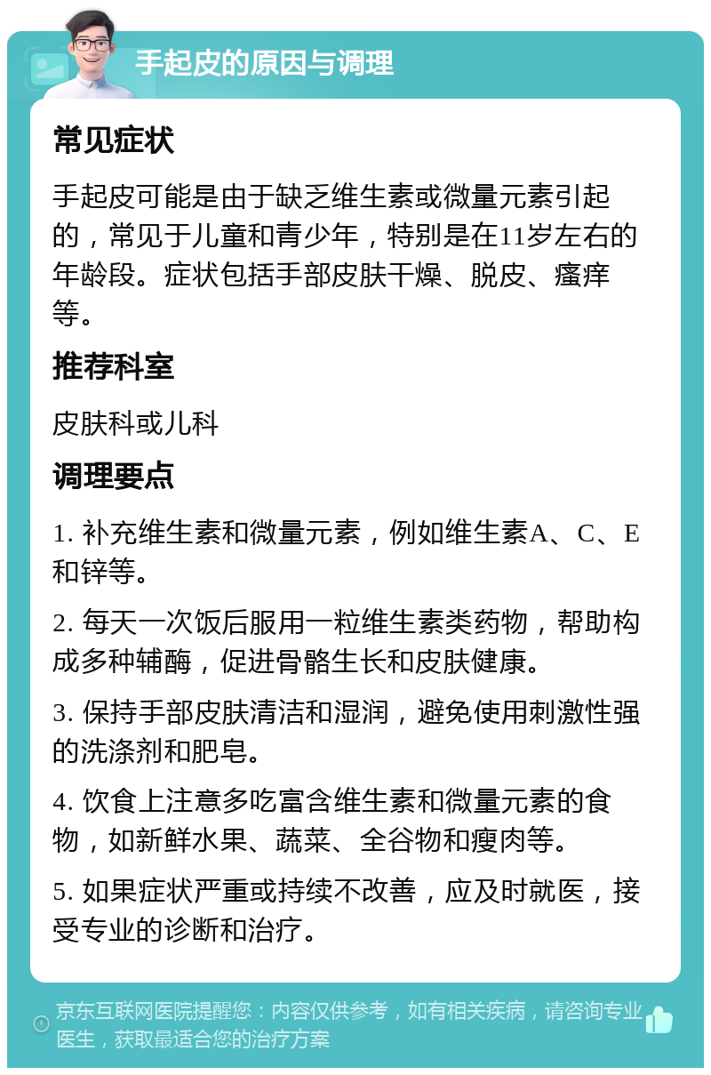 手起皮的原因与调理 常见症状 手起皮可能是由于缺乏维生素或微量元素引起的，常见于儿童和青少年，特别是在11岁左右的年龄段。症状包括手部皮肤干燥、脱皮、瘙痒等。 推荐科室 皮肤科或儿科 调理要点 1. 补充维生素和微量元素，例如维生素A、C、E和锌等。 2. 每天一次饭后服用一粒维生素类药物，帮助构成多种辅酶，促进骨骼生长和皮肤健康。 3. 保持手部皮肤清洁和湿润，避免使用刺激性强的洗涤剂和肥皂。 4. 饮食上注意多吃富含维生素和微量元素的食物，如新鲜水果、蔬菜、全谷物和瘦肉等。 5. 如果症状严重或持续不改善，应及时就医，接受专业的诊断和治疗。