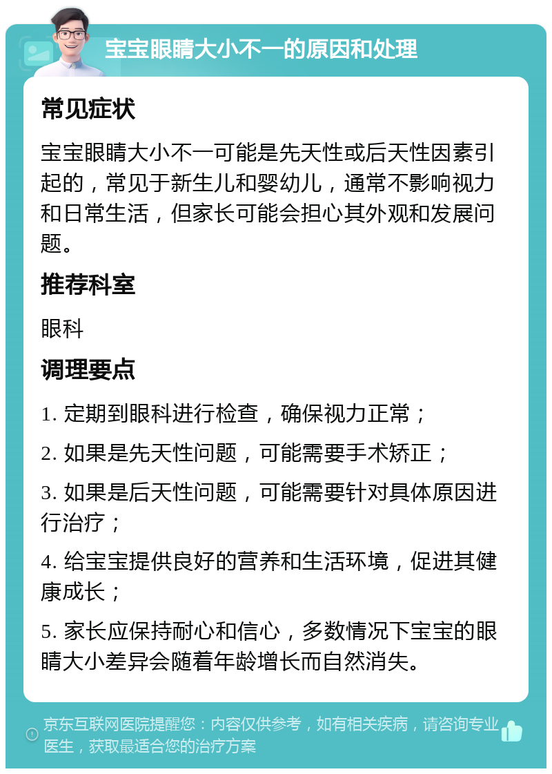 宝宝眼睛大小不一的原因和处理 常见症状 宝宝眼睛大小不一可能是先天性或后天性因素引起的，常见于新生儿和婴幼儿，通常不影响视力和日常生活，但家长可能会担心其外观和发展问题。 推荐科室 眼科 调理要点 1. 定期到眼科进行检查，确保视力正常； 2. 如果是先天性问题，可能需要手术矫正； 3. 如果是后天性问题，可能需要针对具体原因进行治疗； 4. 给宝宝提供良好的营养和生活环境，促进其健康成长； 5. 家长应保持耐心和信心，多数情况下宝宝的眼睛大小差异会随着年龄增长而自然消失。