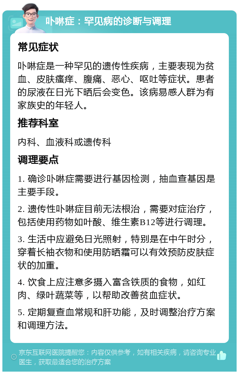 卟啉症：罕见病的诊断与调理 常见症状 卟啉症是一种罕见的遗传性疾病，主要表现为贫血、皮肤瘙痒、腹痛、恶心、呕吐等症状。患者的尿液在日光下晒后会变色。该病易感人群为有家族史的年轻人。 推荐科室 内科、血液科或遗传科 调理要点 1. 确诊卟啉症需要进行基因检测，抽血查基因是主要手段。 2. 遗传性卟啉症目前无法根治，需要对症治疗，包括使用药物如叶酸、维生素B12等进行调理。 3. 生活中应避免日光照射，特别是在中午时分，穿着长袖衣物和使用防晒霜可以有效预防皮肤症状的加重。 4. 饮食上应注意多摄入富含铁质的食物，如红肉、绿叶蔬菜等，以帮助改善贫血症状。 5. 定期复查血常规和肝功能，及时调整治疗方案和调理方法。