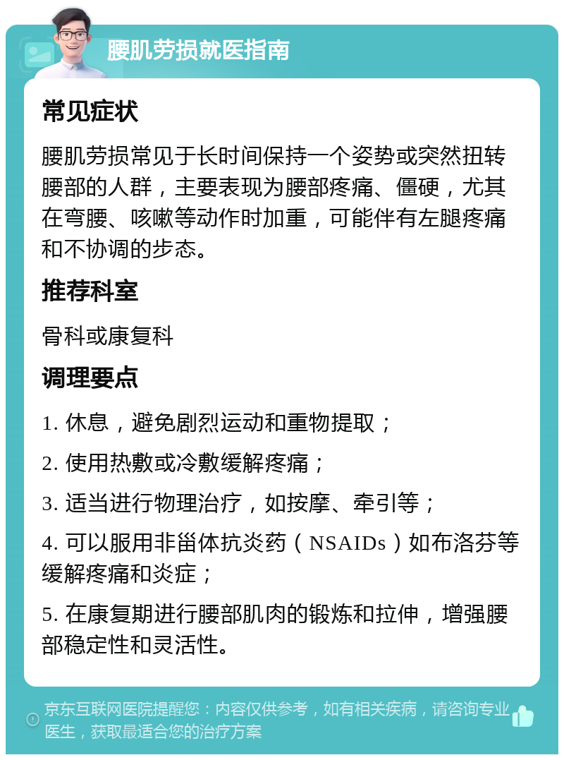 腰肌劳损就医指南 常见症状 腰肌劳损常见于长时间保持一个姿势或突然扭转腰部的人群，主要表现为腰部疼痛、僵硬，尤其在弯腰、咳嗽等动作时加重，可能伴有左腿疼痛和不协调的步态。 推荐科室 骨科或康复科 调理要点 1. 休息，避免剧烈运动和重物提取； 2. 使用热敷或冷敷缓解疼痛； 3. 适当进行物理治疗，如按摩、牵引等； 4. 可以服用非甾体抗炎药（NSAIDs）如布洛芬等缓解疼痛和炎症； 5. 在康复期进行腰部肌肉的锻炼和拉伸，增强腰部稳定性和灵活性。