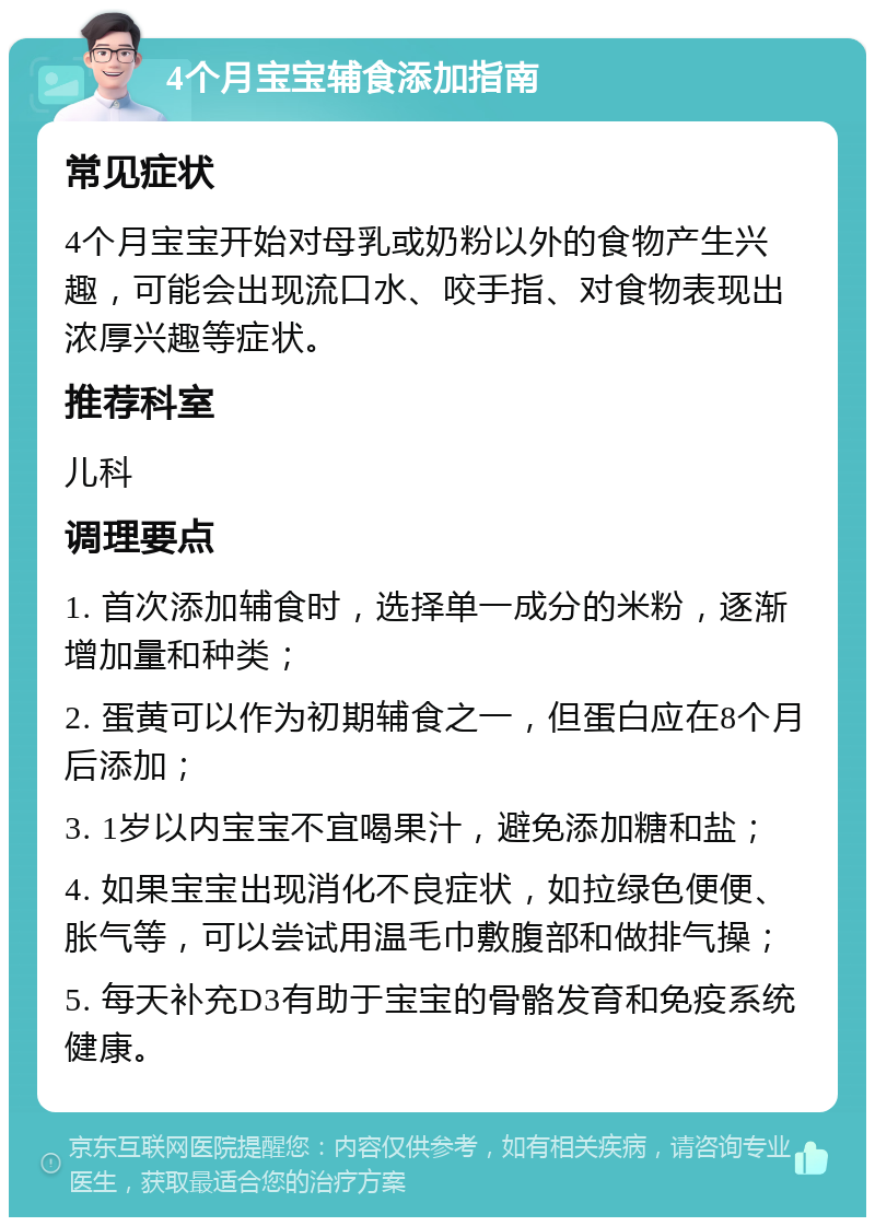 4个月宝宝辅食添加指南 常见症状 4个月宝宝开始对母乳或奶粉以外的食物产生兴趣，可能会出现流口水、咬手指、对食物表现出浓厚兴趣等症状。 推荐科室 儿科 调理要点 1. 首次添加辅食时，选择单一成分的米粉，逐渐增加量和种类； 2. 蛋黄可以作为初期辅食之一，但蛋白应在8个月后添加； 3. 1岁以内宝宝不宜喝果汁，避免添加糖和盐； 4. 如果宝宝出现消化不良症状，如拉绿色便便、胀气等，可以尝试用温毛巾敷腹部和做排气操； 5. 每天补充D3有助于宝宝的骨骼发育和免疫系统健康。