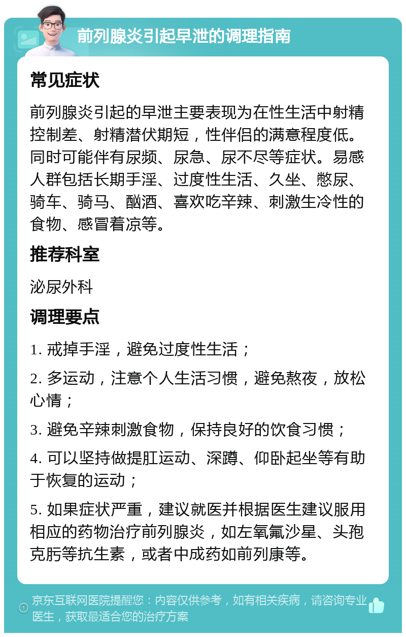 前列腺炎引起早泄的调理指南 常见症状 前列腺炎引起的早泄主要表现为在性生活中射精控制差、射精潜伏期短，性伴侣的满意程度低。同时可能伴有尿频、尿急、尿不尽等症状。易感人群包括长期手淫、过度性生活、久坐、憋尿、骑车、骑马、酗酒、喜欢吃辛辣、刺激生冷性的食物、感冒着凉等。 推荐科室 泌尿外科 调理要点 1. 戒掉手淫，避免过度性生活； 2. 多运动，注意个人生活习惯，避免熬夜，放松心情； 3. 避免辛辣刺激食物，保持良好的饮食习惯； 4. 可以坚持做提肛运动、深蹲、仰卧起坐等有助于恢复的运动； 5. 如果症状严重，建议就医并根据医生建议服用相应的药物治疗前列腺炎，如左氧氟沙星、头孢克肟等抗生素，或者中成药如前列康等。