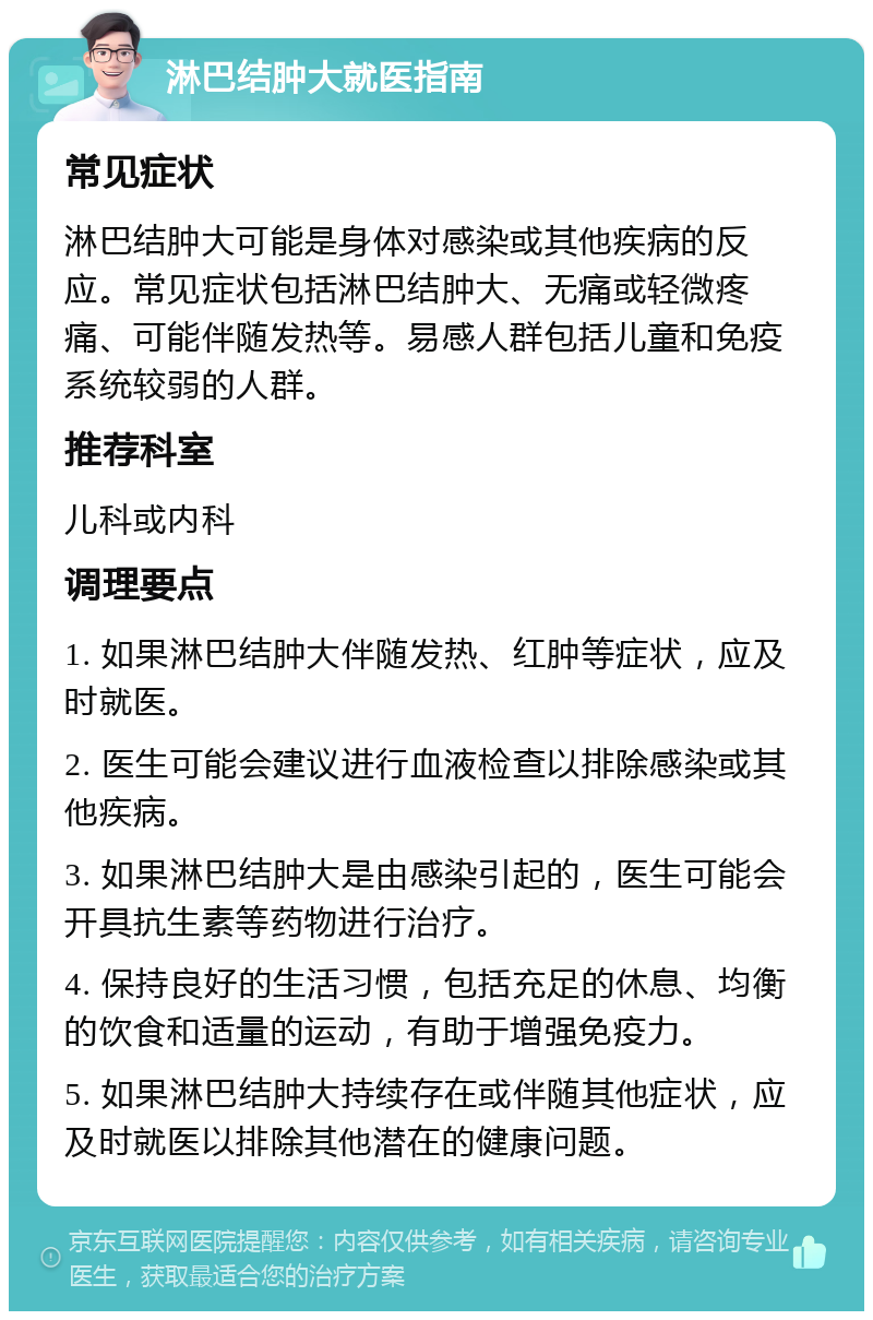 淋巴结肿大就医指南 常见症状 淋巴结肿大可能是身体对感染或其他疾病的反应。常见症状包括淋巴结肿大、无痛或轻微疼痛、可能伴随发热等。易感人群包括儿童和免疫系统较弱的人群。 推荐科室 儿科或内科 调理要点 1. 如果淋巴结肿大伴随发热、红肿等症状，应及时就医。 2. 医生可能会建议进行血液检查以排除感染或其他疾病。 3. 如果淋巴结肿大是由感染引起的，医生可能会开具抗生素等药物进行治疗。 4. 保持良好的生活习惯，包括充足的休息、均衡的饮食和适量的运动，有助于增强免疫力。 5. 如果淋巴结肿大持续存在或伴随其他症状，应及时就医以排除其他潜在的健康问题。