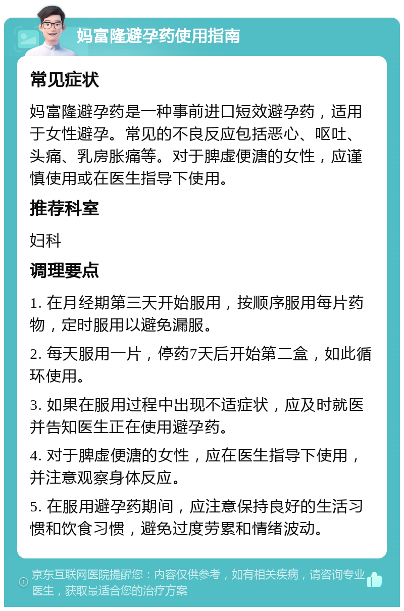 妈富隆避孕药使用指南 常见症状 妈富隆避孕药是一种事前进口短效避孕药，适用于女性避孕。常见的不良反应包括恶心、呕吐、头痛、乳房胀痛等。对于脾虚便溏的女性，应谨慎使用或在医生指导下使用。 推荐科室 妇科 调理要点 1. 在月经期第三天开始服用，按顺序服用每片药物，定时服用以避免漏服。 2. 每天服用一片，停药7天后开始第二盒，如此循环使用。 3. 如果在服用过程中出现不适症状，应及时就医并告知医生正在使用避孕药。 4. 对于脾虚便溏的女性，应在医生指导下使用，并注意观察身体反应。 5. 在服用避孕药期间，应注意保持良好的生活习惯和饮食习惯，避免过度劳累和情绪波动。