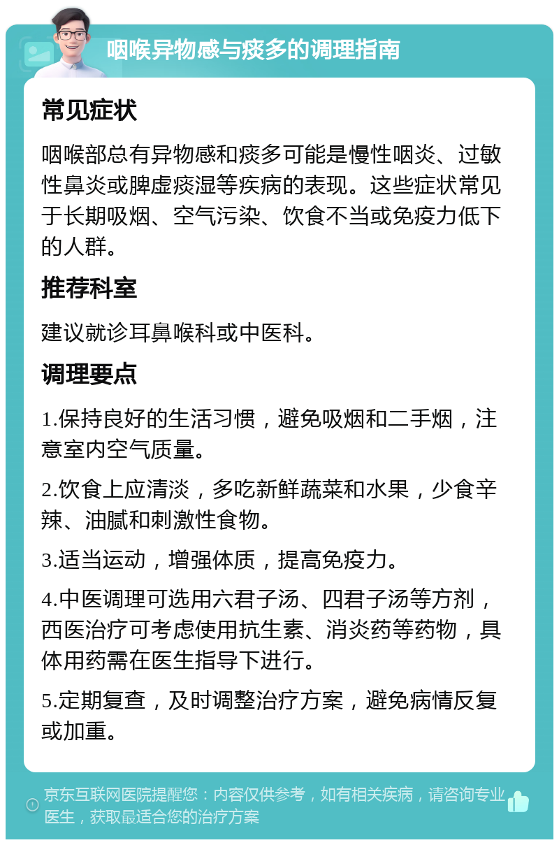 咽喉异物感与痰多的调理指南 常见症状 咽喉部总有异物感和痰多可能是慢性咽炎、过敏性鼻炎或脾虚痰湿等疾病的表现。这些症状常见于长期吸烟、空气污染、饮食不当或免疫力低下的人群。 推荐科室 建议就诊耳鼻喉科或中医科。 调理要点 1.保持良好的生活习惯，避免吸烟和二手烟，注意室内空气质量。 2.饮食上应清淡，多吃新鲜蔬菜和水果，少食辛辣、油腻和刺激性食物。 3.适当运动，增强体质，提高免疫力。 4.中医调理可选用六君子汤、四君子汤等方剂，西医治疗可考虑使用抗生素、消炎药等药物，具体用药需在医生指导下进行。 5.定期复查，及时调整治疗方案，避免病情反复或加重。