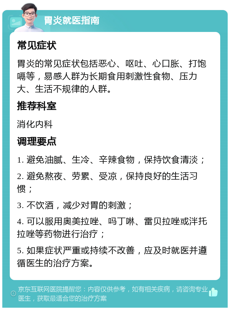 胃炎就医指南 常见症状 胃炎的常见症状包括恶心、呕吐、心口胀、打饱嗝等，易感人群为长期食用刺激性食物、压力大、生活不规律的人群。 推荐科室 消化内科 调理要点 1. 避免油腻、生冷、辛辣食物，保持饮食清淡； 2. 避免熬夜、劳累、受凉，保持良好的生活习惯； 3. 不饮酒，减少对胃的刺激； 4. 可以服用奥美拉唑、吗丁啉、雷贝拉唑或泮托拉唑等药物进行治疗； 5. 如果症状严重或持续不改善，应及时就医并遵循医生的治疗方案。