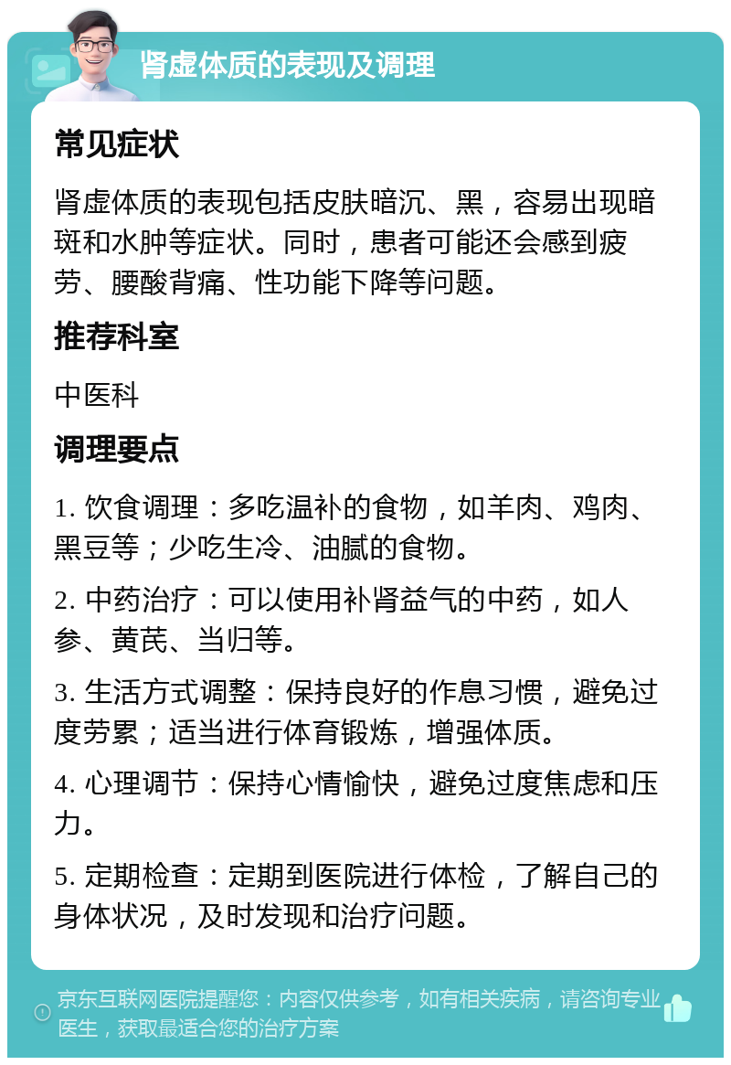 肾虚体质的表现及调理 常见症状 肾虚体质的表现包括皮肤暗沉、黑，容易出现暗斑和水肿等症状。同时，患者可能还会感到疲劳、腰酸背痛、性功能下降等问题。 推荐科室 中医科 调理要点 1. 饮食调理：多吃温补的食物，如羊肉、鸡肉、黑豆等；少吃生冷、油腻的食物。 2. 中药治疗：可以使用补肾益气的中药，如人参、黄芪、当归等。 3. 生活方式调整：保持良好的作息习惯，避免过度劳累；适当进行体育锻炼，增强体质。 4. 心理调节：保持心情愉快，避免过度焦虑和压力。 5. 定期检查：定期到医院进行体检，了解自己的身体状况，及时发现和治疗问题。