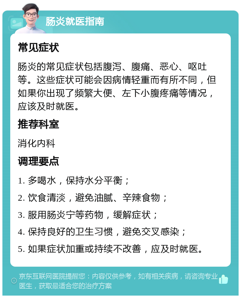 肠炎就医指南 常见症状 肠炎的常见症状包括腹泻、腹痛、恶心、呕吐等。这些症状可能会因病情轻重而有所不同，但如果你出现了频繁大便、左下小腹疼痛等情况，应该及时就医。 推荐科室 消化内科 调理要点 1. 多喝水，保持水分平衡； 2. 饮食清淡，避免油腻、辛辣食物； 3. 服用肠炎宁等药物，缓解症状； 4. 保持良好的卫生习惯，避免交叉感染； 5. 如果症状加重或持续不改善，应及时就医。