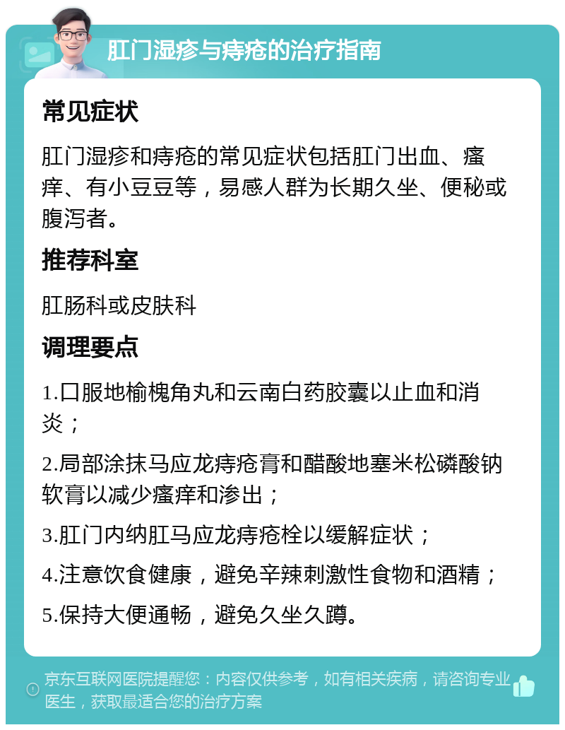 肛门湿疹与痔疮的治疗指南 常见症状 肛门湿疹和痔疮的常见症状包括肛门出血、瘙痒、有小豆豆等，易感人群为长期久坐、便秘或腹泻者。 推荐科室 肛肠科或皮肤科 调理要点 1.口服地榆槐角丸和云南白药胶囊以止血和消炎； 2.局部涂抹马应龙痔疮膏和醋酸地塞米松磷酸钠软膏以减少瘙痒和渗出； 3.肛门内纳肛马应龙痔疮栓以缓解症状； 4.注意饮食健康，避免辛辣刺激性食物和酒精； 5.保持大便通畅，避免久坐久蹲。