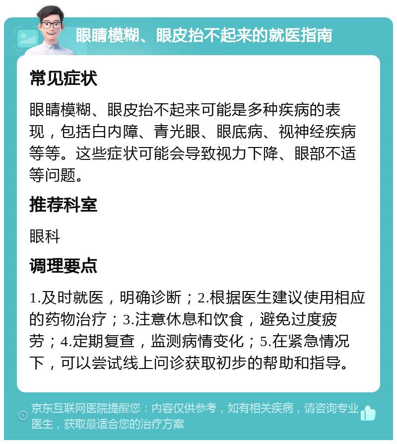 眼睛模糊、眼皮抬不起来的就医指南 常见症状 眼睛模糊、眼皮抬不起来可能是多种疾病的表现，包括白内障、青光眼、眼底病、视神经疾病等等。这些症状可能会导致视力下降、眼部不适等问题。 推荐科室 眼科 调理要点 1.及时就医，明确诊断；2.根据医生建议使用相应的药物治疗；3.注意休息和饮食，避免过度疲劳；4.定期复查，监测病情变化；5.在紧急情况下，可以尝试线上问诊获取初步的帮助和指导。