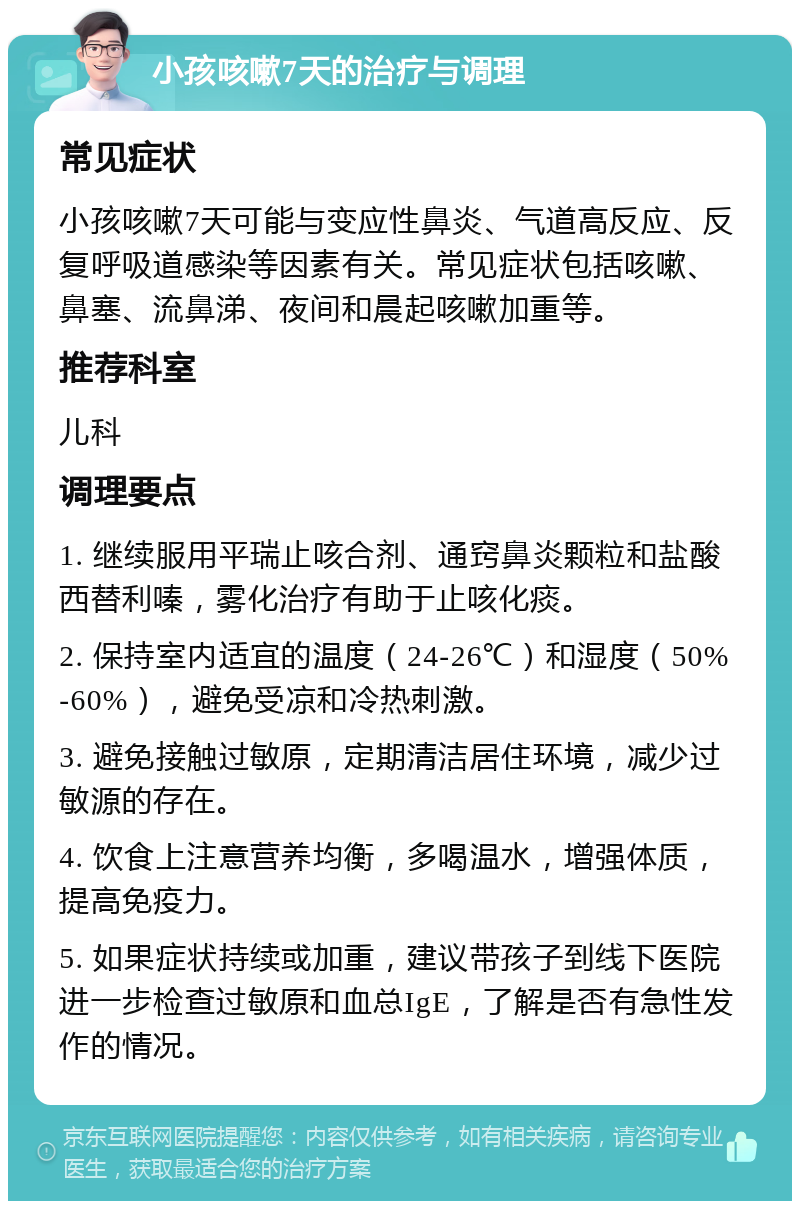 小孩咳嗽7天的治疗与调理 常见症状 小孩咳嗽7天可能与变应性鼻炎、气道高反应、反复呼吸道感染等因素有关。常见症状包括咳嗽、鼻塞、流鼻涕、夜间和晨起咳嗽加重等。 推荐科室 儿科 调理要点 1. 继续服用平瑞止咳合剂、通窍鼻炎颗粒和盐酸西替利嗪，雾化治疗有助于止咳化痰。 2. 保持室内适宜的温度（24-26℃）和湿度（50%-60%），避免受凉和冷热刺激。 3. 避免接触过敏原，定期清洁居住环境，减少过敏源的存在。 4. 饮食上注意营养均衡，多喝温水，增强体质，提高免疫力。 5. 如果症状持续或加重，建议带孩子到线下医院进一步检查过敏原和血总IgE，了解是否有急性发作的情况。