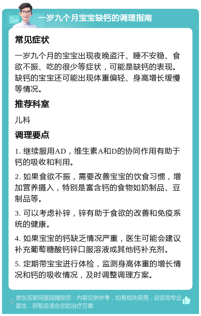 一岁九个月宝宝缺钙的调理指南 常见症状 一岁九个月的宝宝出现夜晚盗汗、睡不安稳、食欲不振、吃的很少等症状，可能是缺钙的表现。缺钙的宝宝还可能出现体重偏轻、身高增长缓慢等情况。 推荐科室 儿科 调理要点 1. 继续服用AD，维生素A和D的协同作用有助于钙的吸收和利用。 2. 如果食欲不振，需要改善宝宝的饮食习惯，增加营养摄入，特别是富含钙的食物如奶制品、豆制品等。 3. 可以考虑补锌，锌有助于食欲的改善和免疫系统的健康。 4. 如果宝宝的钙缺乏情况严重，医生可能会建议补充葡萄糖酸钙锌口服溶液或其他钙补充剂。 5. 定期带宝宝进行体检，监测身高体重的增长情况和钙的吸收情况，及时调整调理方案。