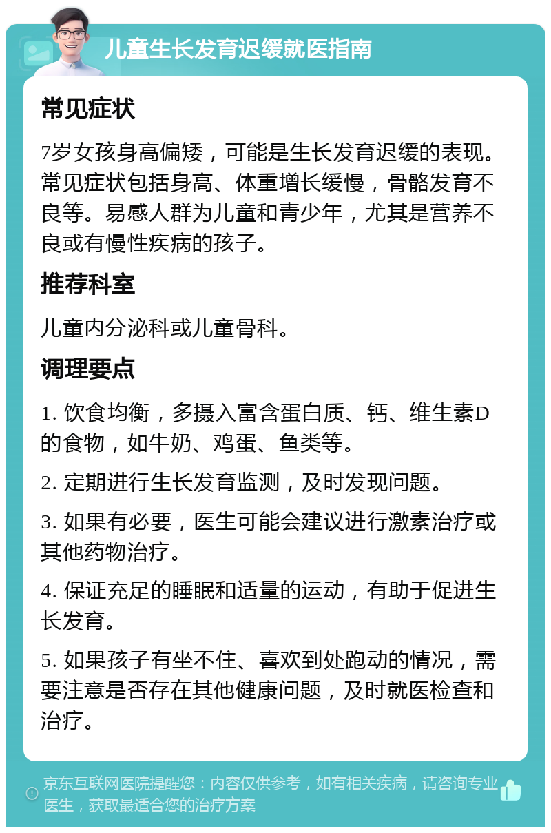 儿童生长发育迟缓就医指南 常见症状 7岁女孩身高偏矮，可能是生长发育迟缓的表现。常见症状包括身高、体重增长缓慢，骨骼发育不良等。易感人群为儿童和青少年，尤其是营养不良或有慢性疾病的孩子。 推荐科室 儿童内分泌科或儿童骨科。 调理要点 1. 饮食均衡，多摄入富含蛋白质、钙、维生素D的食物，如牛奶、鸡蛋、鱼类等。 2. 定期进行生长发育监测，及时发现问题。 3. 如果有必要，医生可能会建议进行激素治疗或其他药物治疗。 4. 保证充足的睡眠和适量的运动，有助于促进生长发育。 5. 如果孩子有坐不住、喜欢到处跑动的情况，需要注意是否存在其他健康问题，及时就医检查和治疗。