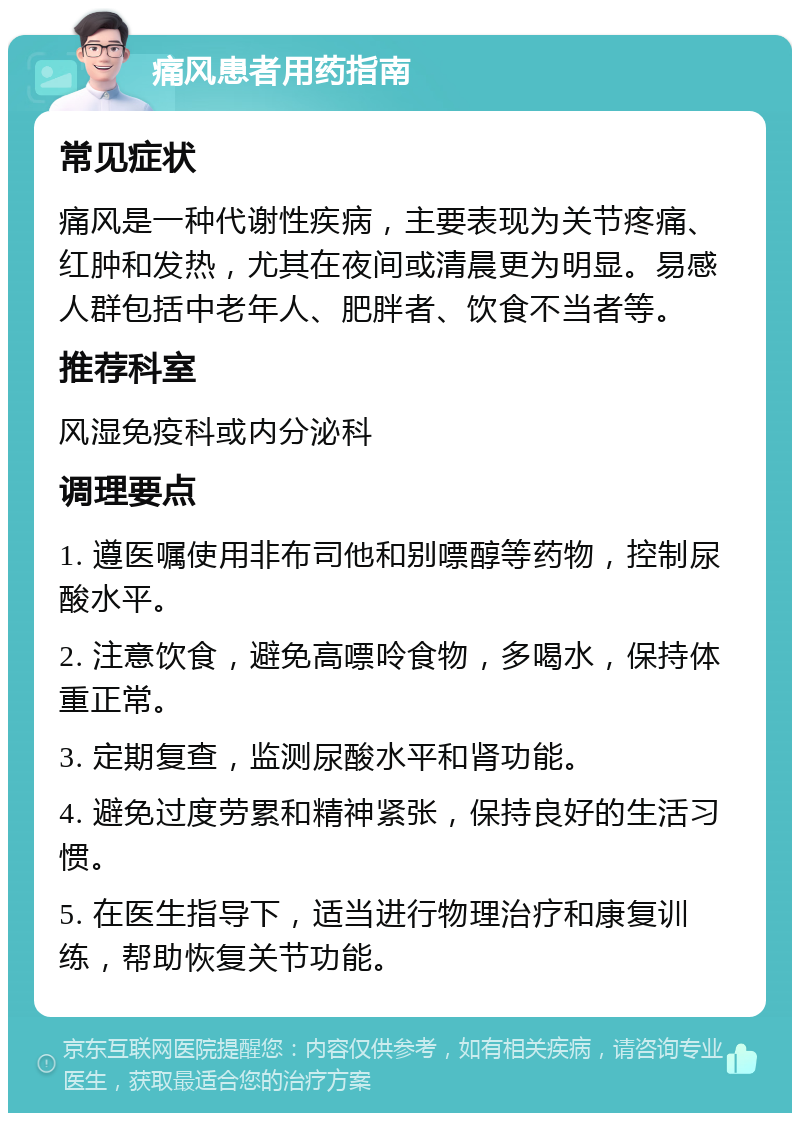 痛风患者用药指南 常见症状 痛风是一种代谢性疾病，主要表现为关节疼痛、红肿和发热，尤其在夜间或清晨更为明显。易感人群包括中老年人、肥胖者、饮食不当者等。 推荐科室 风湿免疫科或内分泌科 调理要点 1. 遵医嘱使用非布司他和别嘌醇等药物，控制尿酸水平。 2. 注意饮食，避免高嘌呤食物，多喝水，保持体重正常。 3. 定期复查，监测尿酸水平和肾功能。 4. 避免过度劳累和精神紧张，保持良好的生活习惯。 5. 在医生指导下，适当进行物理治疗和康复训练，帮助恢复关节功能。