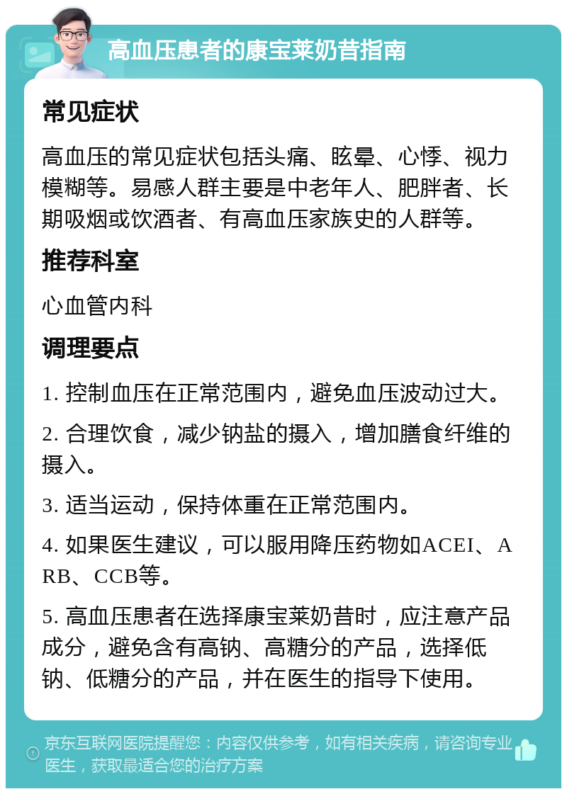 高血压患者的康宝莱奶昔指南 常见症状 高血压的常见症状包括头痛、眩晕、心悸、视力模糊等。易感人群主要是中老年人、肥胖者、长期吸烟或饮酒者、有高血压家族史的人群等。 推荐科室 心血管内科 调理要点 1. 控制血压在正常范围内，避免血压波动过大。 2. 合理饮食，减少钠盐的摄入，增加膳食纤维的摄入。 3. 适当运动，保持体重在正常范围内。 4. 如果医生建议，可以服用降压药物如ACEI、ARB、CCB等。 5. 高血压患者在选择康宝莱奶昔时，应注意产品成分，避免含有高钠、高糖分的产品，选择低钠、低糖分的产品，并在医生的指导下使用。