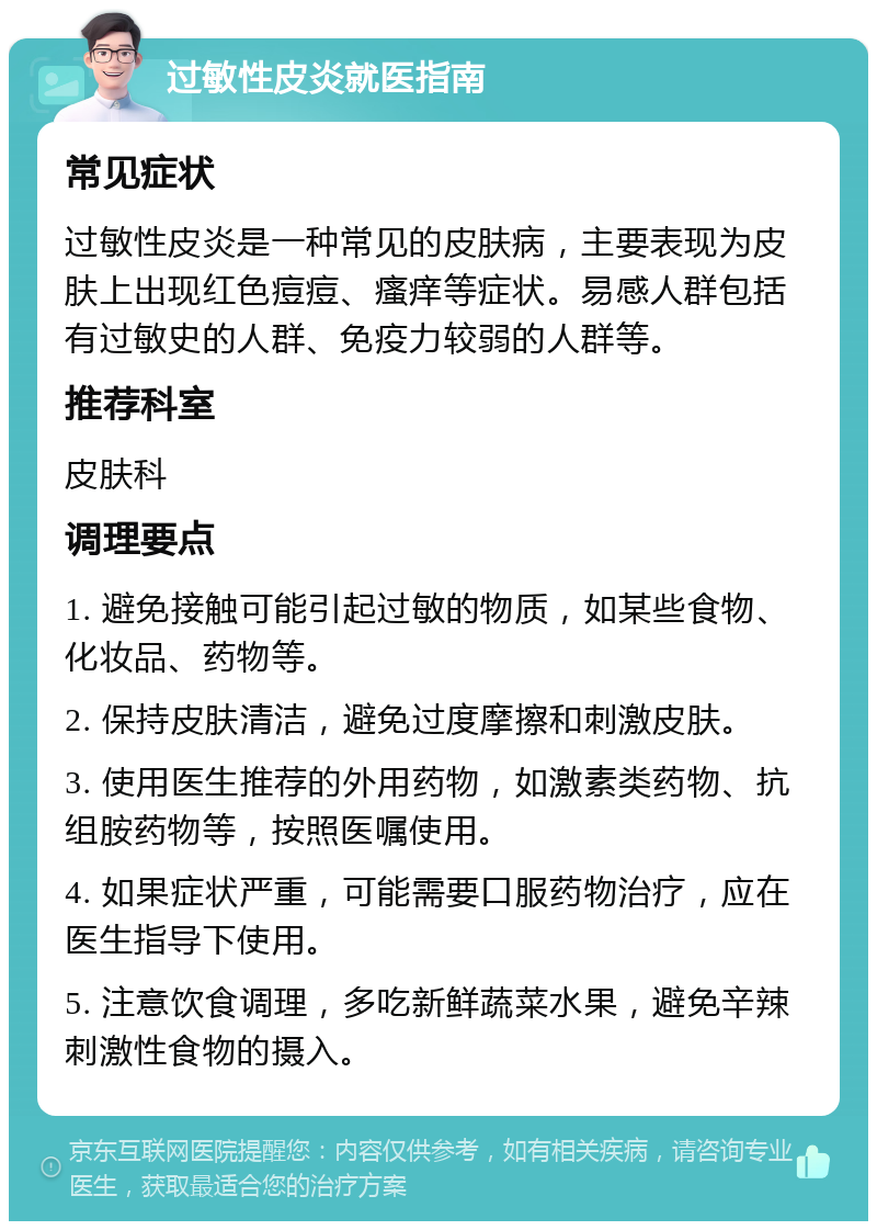 过敏性皮炎就医指南 常见症状 过敏性皮炎是一种常见的皮肤病，主要表现为皮肤上出现红色痘痘、瘙痒等症状。易感人群包括有过敏史的人群、免疫力较弱的人群等。 推荐科室 皮肤科 调理要点 1. 避免接触可能引起过敏的物质，如某些食物、化妆品、药物等。 2. 保持皮肤清洁，避免过度摩擦和刺激皮肤。 3. 使用医生推荐的外用药物，如激素类药物、抗组胺药物等，按照医嘱使用。 4. 如果症状严重，可能需要口服药物治疗，应在医生指导下使用。 5. 注意饮食调理，多吃新鲜蔬菜水果，避免辛辣刺激性食物的摄入。