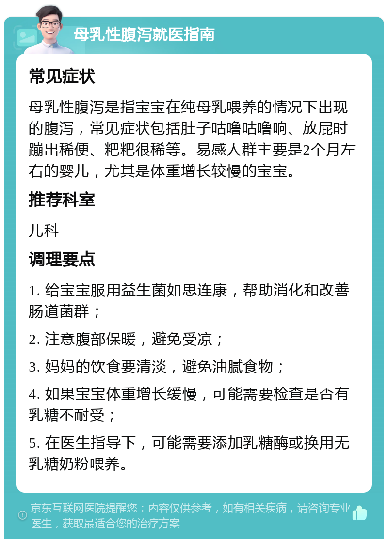 母乳性腹泻就医指南 常见症状 母乳性腹泻是指宝宝在纯母乳喂养的情况下出现的腹泻，常见症状包括肚子咕噜咕噜响、放屁时蹦出稀便、粑粑很稀等。易感人群主要是2个月左右的婴儿，尤其是体重增长较慢的宝宝。 推荐科室 儿科 调理要点 1. 给宝宝服用益生菌如思连康，帮助消化和改善肠道菌群； 2. 注意腹部保暖，避免受凉； 3. 妈妈的饮食要清淡，避免油腻食物； 4. 如果宝宝体重增长缓慢，可能需要检查是否有乳糖不耐受； 5. 在医生指导下，可能需要添加乳糖酶或换用无乳糖奶粉喂养。