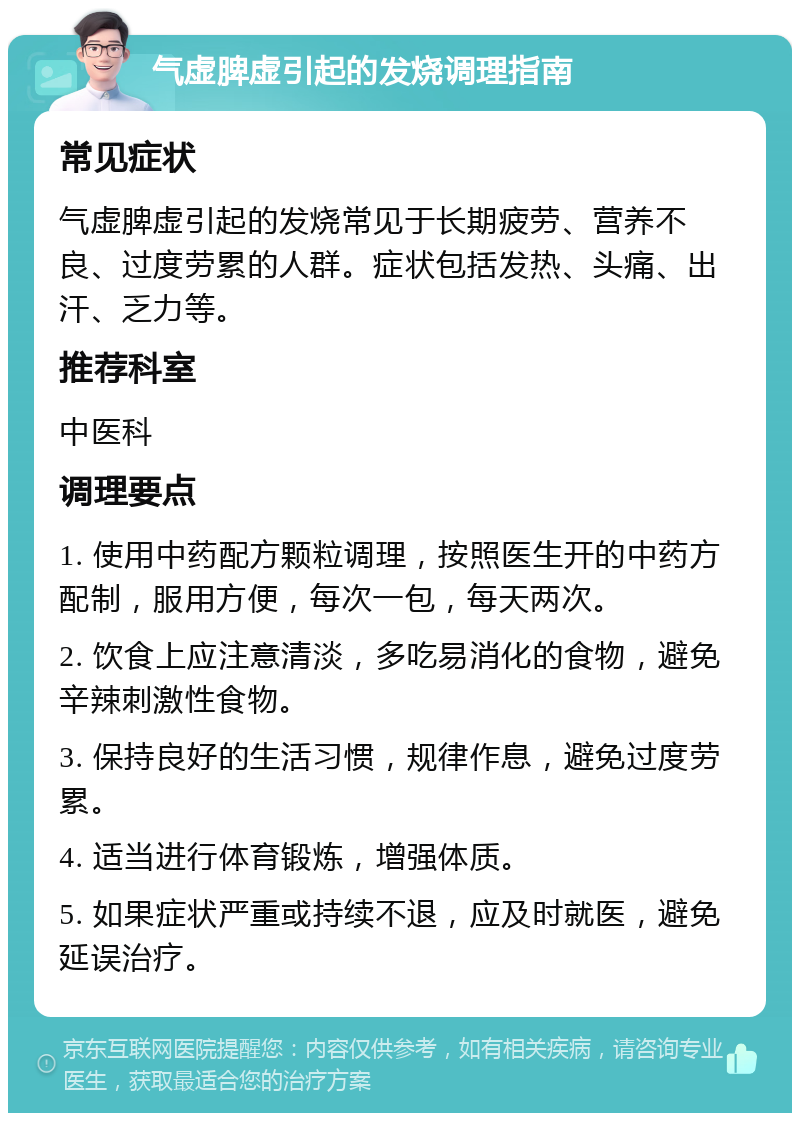 气虚脾虚引起的发烧调理指南 常见症状 气虚脾虚引起的发烧常见于长期疲劳、营养不良、过度劳累的人群。症状包括发热、头痛、出汗、乏力等。 推荐科室 中医科 调理要点 1. 使用中药配方颗粒调理，按照医生开的中药方配制，服用方便，每次一包，每天两次。 2. 饮食上应注意清淡，多吃易消化的食物，避免辛辣刺激性食物。 3. 保持良好的生活习惯，规律作息，避免过度劳累。 4. 适当进行体育锻炼，增强体质。 5. 如果症状严重或持续不退，应及时就医，避免延误治疗。