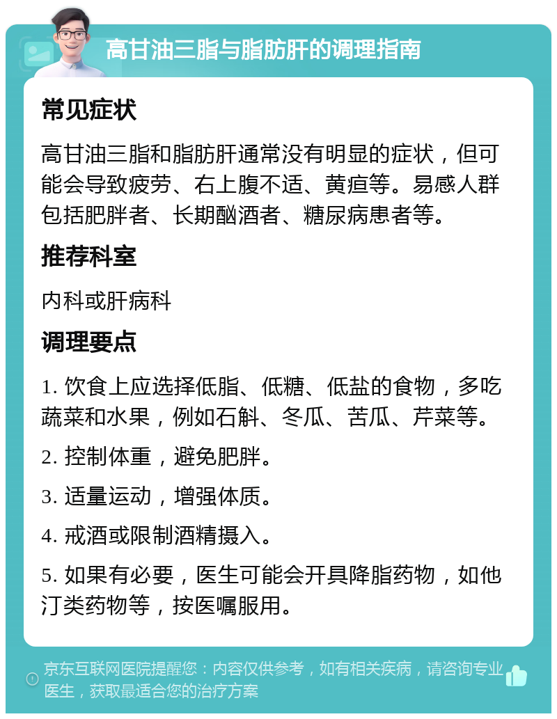 高甘油三脂与脂肪肝的调理指南 常见症状 高甘油三脂和脂肪肝通常没有明显的症状，但可能会导致疲劳、右上腹不适、黄疸等。易感人群包括肥胖者、长期酗酒者、糖尿病患者等。 推荐科室 内科或肝病科 调理要点 1. 饮食上应选择低脂、低糖、低盐的食物，多吃蔬菜和水果，例如石斛、冬瓜、苦瓜、芹菜等。 2. 控制体重，避免肥胖。 3. 适量运动，增强体质。 4. 戒酒或限制酒精摄入。 5. 如果有必要，医生可能会开具降脂药物，如他汀类药物等，按医嘱服用。