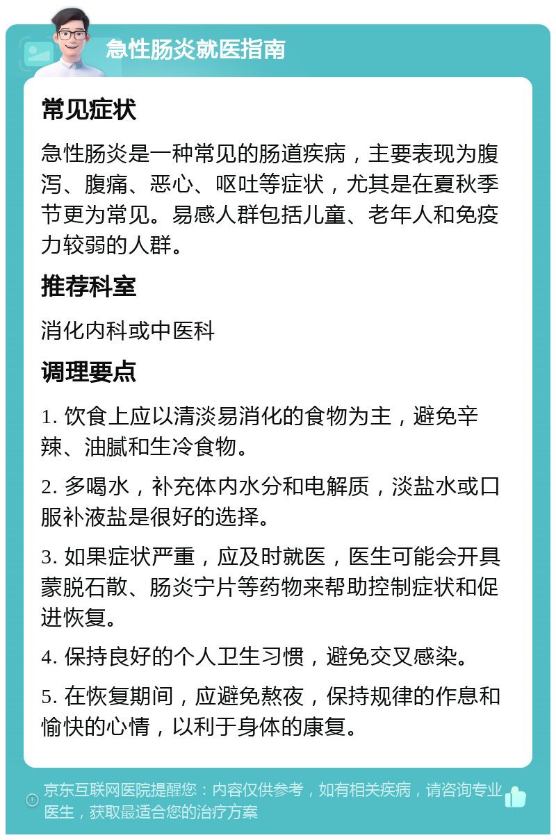 急性肠炎就医指南 常见症状 急性肠炎是一种常见的肠道疾病，主要表现为腹泻、腹痛、恶心、呕吐等症状，尤其是在夏秋季节更为常见。易感人群包括儿童、老年人和免疫力较弱的人群。 推荐科室 消化内科或中医科 调理要点 1. 饮食上应以清淡易消化的食物为主，避免辛辣、油腻和生冷食物。 2. 多喝水，补充体内水分和电解质，淡盐水或口服补液盐是很好的选择。 3. 如果症状严重，应及时就医，医生可能会开具蒙脱石散、肠炎宁片等药物来帮助控制症状和促进恢复。 4. 保持良好的个人卫生习惯，避免交叉感染。 5. 在恢复期间，应避免熬夜，保持规律的作息和愉快的心情，以利于身体的康复。