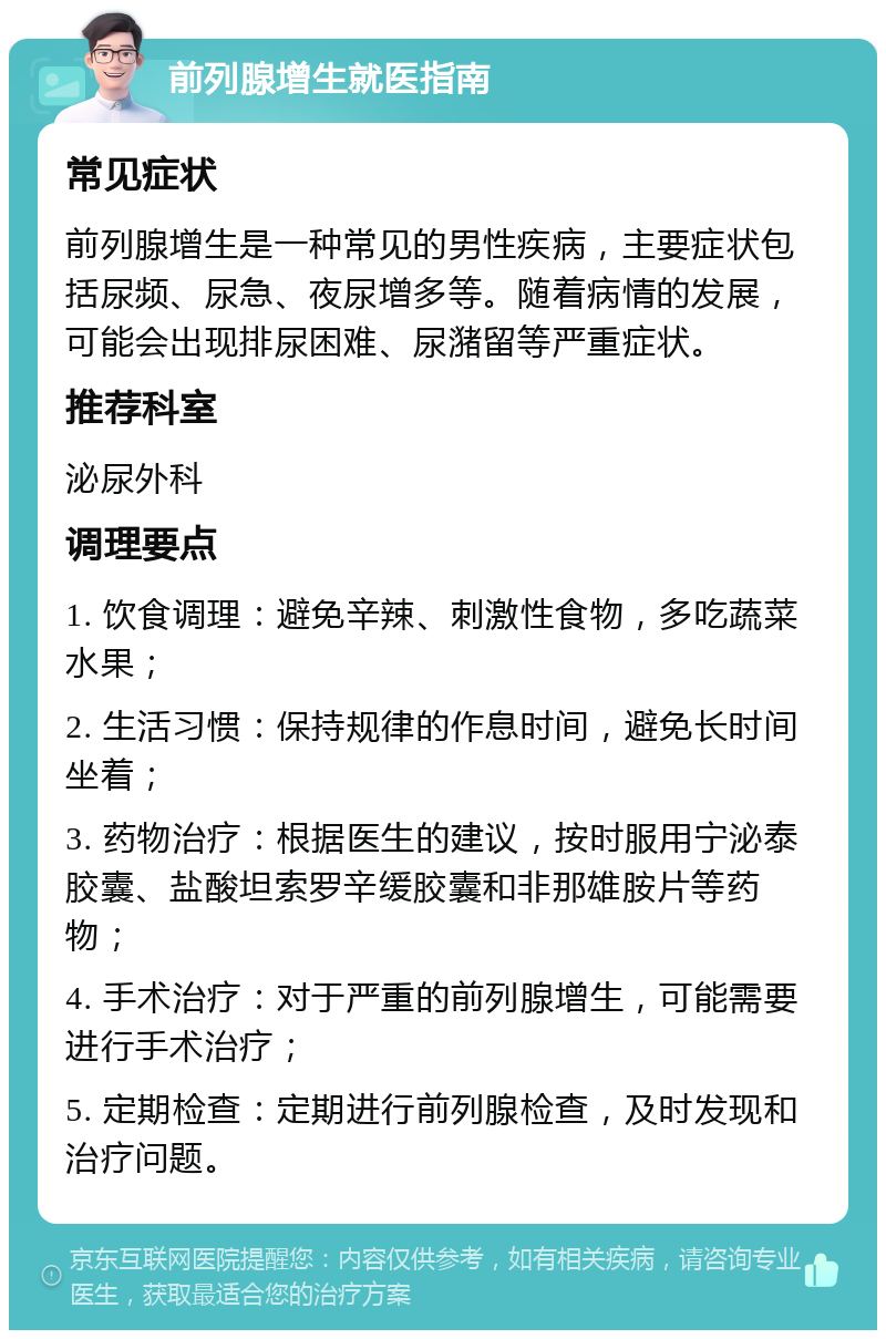 前列腺增生就医指南 常见症状 前列腺增生是一种常见的男性疾病，主要症状包括尿频、尿急、夜尿增多等。随着病情的发展，可能会出现排尿困难、尿潴留等严重症状。 推荐科室 泌尿外科 调理要点 1. 饮食调理：避免辛辣、刺激性食物，多吃蔬菜水果； 2. 生活习惯：保持规律的作息时间，避免长时间坐着； 3. 药物治疗：根据医生的建议，按时服用宁泌泰胶囊、盐酸坦索罗辛缓胶囊和非那雄胺片等药物； 4. 手术治疗：对于严重的前列腺增生，可能需要进行手术治疗； 5. 定期检查：定期进行前列腺检查，及时发现和治疗问题。