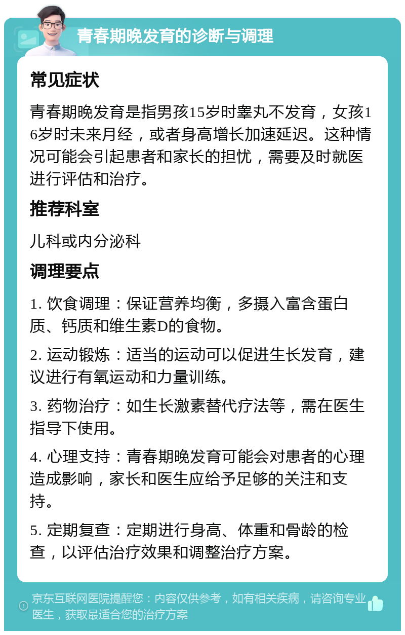 青春期晚发育的诊断与调理 常见症状 青春期晚发育是指男孩15岁时睾丸不发育，女孩16岁时未来月经，或者身高增长加速延迟。这种情况可能会引起患者和家长的担忧，需要及时就医进行评估和治疗。 推荐科室 儿科或内分泌科 调理要点 1. 饮食调理：保证营养均衡，多摄入富含蛋白质、钙质和维生素D的食物。 2. 运动锻炼：适当的运动可以促进生长发育，建议进行有氧运动和力量训练。 3. 药物治疗：如生长激素替代疗法等，需在医生指导下使用。 4. 心理支持：青春期晚发育可能会对患者的心理造成影响，家长和医生应给予足够的关注和支持。 5. 定期复查：定期进行身高、体重和骨龄的检查，以评估治疗效果和调整治疗方案。