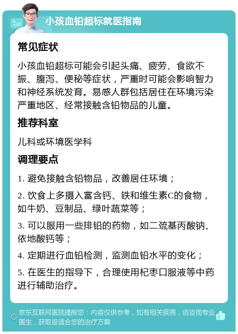 小孩血铅超标就医指南 常见症状 小孩血铅超标可能会引起头痛、疲劳、食欲不振、腹泻、便秘等症状，严重时可能会影响智力和神经系统发育。易感人群包括居住在环境污染严重地区、经常接触含铅物品的儿童。 推荐科室 儿科或环境医学科 调理要点 1. 避免接触含铅物品，改善居住环境； 2. 饮食上多摄入富含钙、铁和维生素C的食物，如牛奶、豆制品、绿叶蔬菜等； 3. 可以服用一些排铅的药物，如二巯基丙酸钠、依地酸钙等； 4. 定期进行血铅检测，监测血铅水平的变化； 5. 在医生的指导下，合理使用杞枣口服液等中药进行辅助治疗。