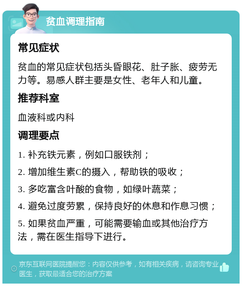 贫血调理指南 常见症状 贫血的常见症状包括头昏眼花、肚子胀、疲劳无力等。易感人群主要是女性、老年人和儿童。 推荐科室 血液科或内科 调理要点 1. 补充铁元素，例如口服铁剂； 2. 增加维生素C的摄入，帮助铁的吸收； 3. 多吃富含叶酸的食物，如绿叶蔬菜； 4. 避免过度劳累，保持良好的休息和作息习惯； 5. 如果贫血严重，可能需要输血或其他治疗方法，需在医生指导下进行。