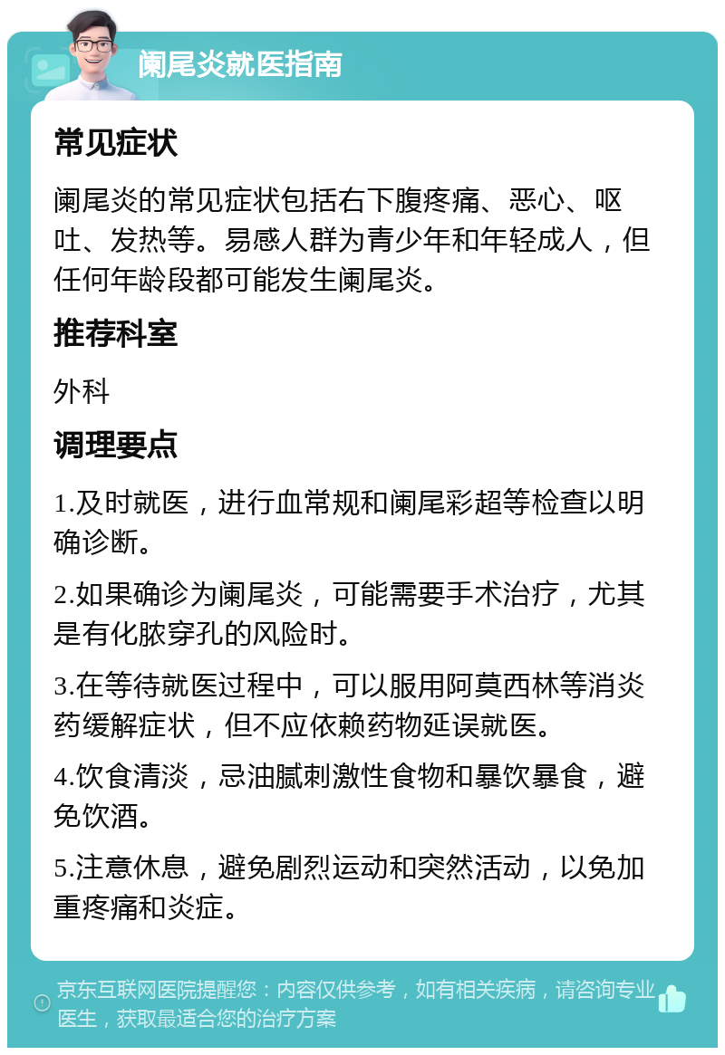 阑尾炎就医指南 常见症状 阑尾炎的常见症状包括右下腹疼痛、恶心、呕吐、发热等。易感人群为青少年和年轻成人，但任何年龄段都可能发生阑尾炎。 推荐科室 外科 调理要点 1.及时就医，进行血常规和阑尾彩超等检查以明确诊断。 2.如果确诊为阑尾炎，可能需要手术治疗，尤其是有化脓穿孔的风险时。 3.在等待就医过程中，可以服用阿莫西林等消炎药缓解症状，但不应依赖药物延误就医。 4.饮食清淡，忌油腻刺激性食物和暴饮暴食，避免饮酒。 5.注意休息，避免剧烈运动和突然活动，以免加重疼痛和炎症。