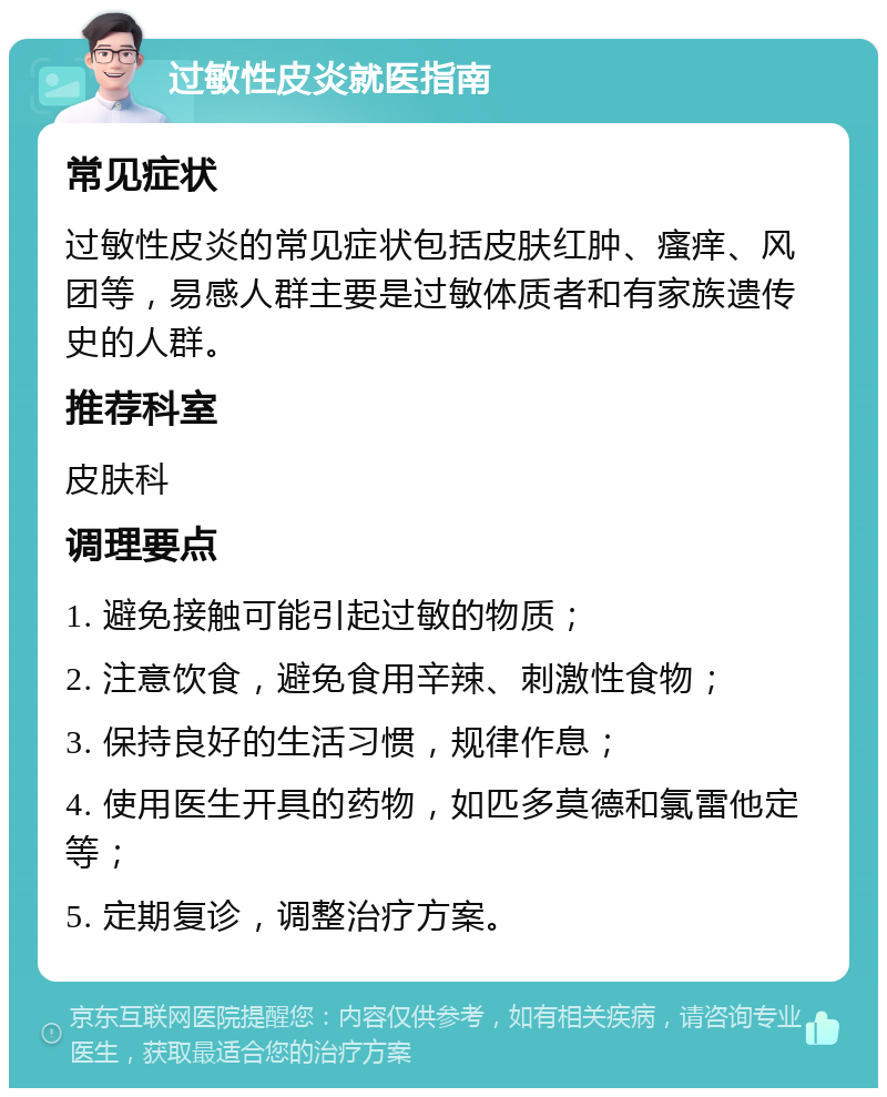 过敏性皮炎就医指南 常见症状 过敏性皮炎的常见症状包括皮肤红肿、瘙痒、风团等，易感人群主要是过敏体质者和有家族遗传史的人群。 推荐科室 皮肤科 调理要点 1. 避免接触可能引起过敏的物质； 2. 注意饮食，避免食用辛辣、刺激性食物； 3. 保持良好的生活习惯，规律作息； 4. 使用医生开具的药物，如匹多莫德和氯雷他定等； 5. 定期复诊，调整治疗方案。