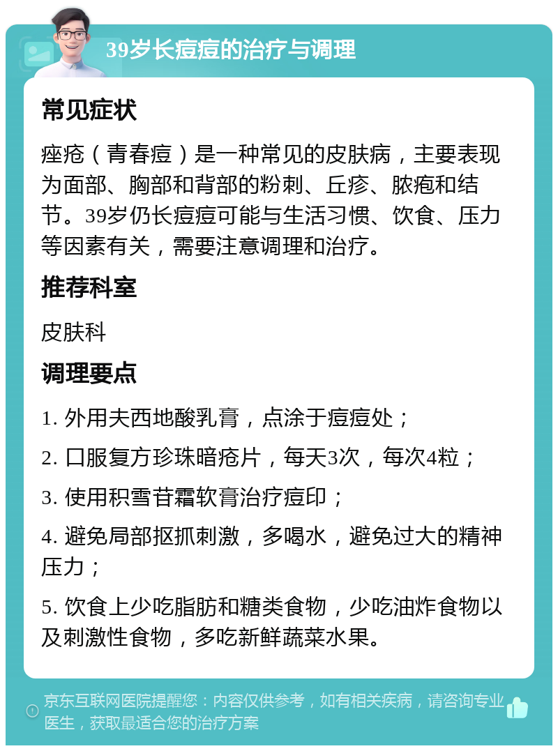 39岁长痘痘的治疗与调理 常见症状 痤疮（青春痘）是一种常见的皮肤病，主要表现为面部、胸部和背部的粉刺、丘疹、脓疱和结节。39岁仍长痘痘可能与生活习惯、饮食、压力等因素有关，需要注意调理和治疗。 推荐科室 皮肤科 调理要点 1. 外用夫西地酸乳膏，点涂于痘痘处； 2. 口服复方珍珠暗疮片，每天3次，每次4粒； 3. 使用积雪苷霜软膏治疗痘印； 4. 避免局部抠抓刺激，多喝水，避免过大的精神压力； 5. 饮食上少吃脂肪和糖类食物，少吃油炸食物以及刺激性食物，多吃新鲜蔬菜水果。