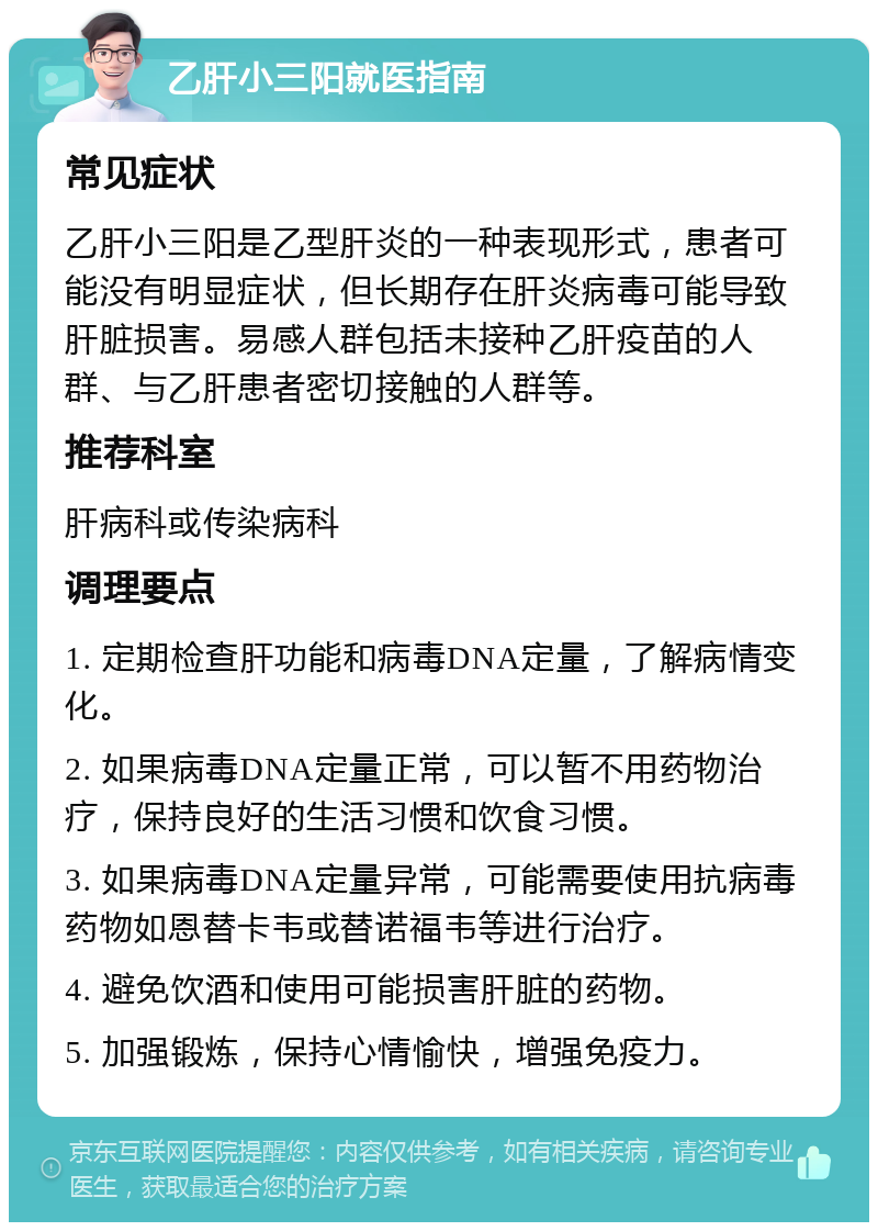 乙肝小三阳就医指南 常见症状 乙肝小三阳是乙型肝炎的一种表现形式，患者可能没有明显症状，但长期存在肝炎病毒可能导致肝脏损害。易感人群包括未接种乙肝疫苗的人群、与乙肝患者密切接触的人群等。 推荐科室 肝病科或传染病科 调理要点 1. 定期检查肝功能和病毒DNA定量，了解病情变化。 2. 如果病毒DNA定量正常，可以暂不用药物治疗，保持良好的生活习惯和饮食习惯。 3. 如果病毒DNA定量异常，可能需要使用抗病毒药物如恩替卡韦或替诺福韦等进行治疗。 4. 避免饮酒和使用可能损害肝脏的药物。 5. 加强锻炼，保持心情愉快，增强免疫力。