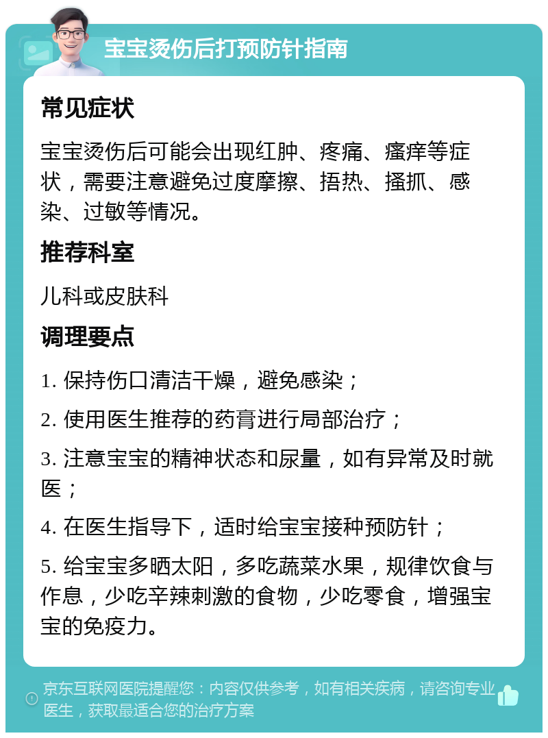 宝宝烫伤后打预防针指南 常见症状 宝宝烫伤后可能会出现红肿、疼痛、瘙痒等症状，需要注意避免过度摩擦、捂热、搔抓、感染、过敏等情况。 推荐科室 儿科或皮肤科 调理要点 1. 保持伤口清洁干燥，避免感染； 2. 使用医生推荐的药膏进行局部治疗； 3. 注意宝宝的精神状态和尿量，如有异常及时就医； 4. 在医生指导下，适时给宝宝接种预防针； 5. 给宝宝多晒太阳，多吃蔬菜水果，规律饮食与作息，少吃辛辣刺激的食物，少吃零食，增强宝宝的免疫力。